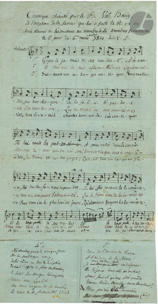 Valentin HAUŸ (1745-1822) pédagogue, fondateur de l’Institut national des jeunes aveugles. Manuscrit autographe signé (dans le titre), 4 juin 1810 ; 1 page et quart in-fol. (43 x 22 cm) sur 2 feuilles collées.

Franc-maçonnerie. Très rare manuscrit de Valentin Hauÿ, intitulé : « Cantique chanté par le F∴ Val∴ Haüy, à l’occasion de la faveur que lui a faite la R∴ des amis réunis en l’admettant au nombre de ses membres honoraires, ce 4e jour du 6e mois de l’an 5810 de la V∴ L∴ ». Manuscrit musical de 35 mesures, notées sur une portée, avec paroles au-dessous de 3 couplets, plus 3 couplets ajoutés au bas de la feuille et au verso (ces derniers avec ratures et corrections) ; « Grâce à jamais te soit rendue, Alexandre, par tout Maçon ! De la félicité perdue Tu lui rend la possession, A peine entré dans la carrière, ses travaux furent suspendus. Tu lui fais revoir la lumière [...] Venu de l’orient de France / A l’orient de la Neva / Je ne dois qu’à leur seule indulgence / Ces bijoux dont elle m’orna »…
Très rare manuscrit maçonnique et musical de Valentin Haüy (on sait l’influence qu’exerça la musique sur lui, et son importance dans sa pédagogie). En 1806, il était parti s’installer en Russie à l’appel du tsar Alexandre Ier afin d’y fonder une école pour les aveugles, qu’il devait diriger pendant onze ans.