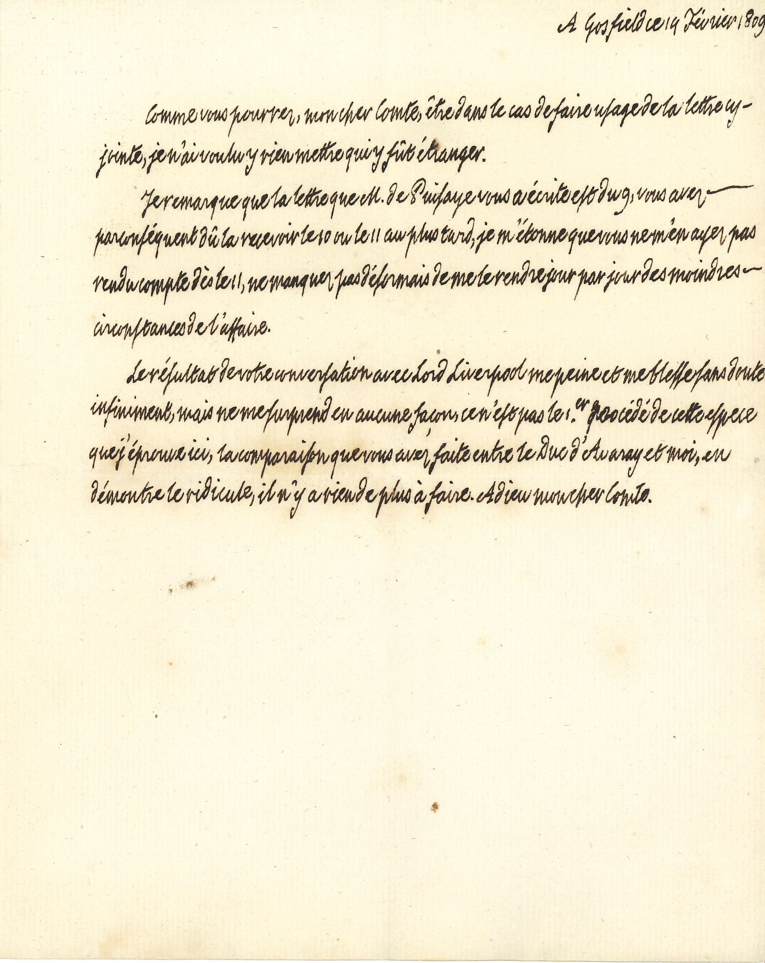 LOUIS XVIII (1755-1824) Roi de France. L.A., Gosfield 14 février 1809, au comte de La Châtre ; demi-page in-4.

Au sujet de dissensions dans les milieux royalistes, dissensions qui donnèrent lieu à la Réfutation d’un libelle diffamatoire publié par M. Beziade d’Avaray sous le titre Rapport à Sa Majesté très chrétienne, publié avec sa permission, suivi d’une Réponse à M. le comte Joseph de Puisaye (Londres, 1809).
« Je remarque que la lettre que M. de Puisaye vous a écrite est du 9, […] je m’étonne que vous ne m’en ayez pas rendu compte dès lors, ne manquez pas désormais de me le rendre jour par jour des moindres circonstances de l’affaire. Le résultat de votre conversation avec Lord Liverpool [secrétaire de l’Intérieur britannique] me peine et me blesse sans doute infiniment, mais ne me surprend en aucune façon ce n’est pas le 1er procédé de cette espece que j’éprouve ici, la comparaison que vous avez faite entre le Duc d’Avaray et moi, en démontre le ridicule, il n’y a rien de plus à faire »…
On joint une P.S. « Approuvé Louis » concernant l’admission dans l’une des maisons d’éducation de la Légion d’honneur de Mlle de Corbie Maillefait, nièce d’un chapelain du roi, Paris 10 novembre 1815.