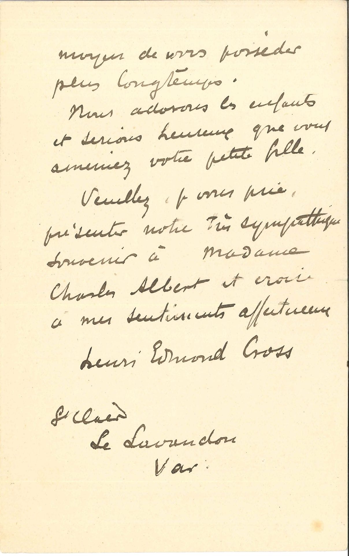 Henri-Edmond CROSS (1856-1910). L.A.S., Le Lavandou (Var) 23 janvier 1907, à un camarade [Charles Albert] ; 2 pages in-8 (petites fentes aux plis).

   Il regrette qu’ils ne soient pas devenus leurs voisins pour quelques semaines. « Croyez bien que ma femme et moi nous nous ferons un plaisir de vous recevoir quand il vous conviendra, et si même vous voulez bien ainsi que Madame, accepter de partager notre déjeuner, vous doublerez notre joie puisque ce sera un moyen de vous posséder plus longtemps. Nous adorons les enfants et serions heureux que vous ameniez votre petite fille »…

