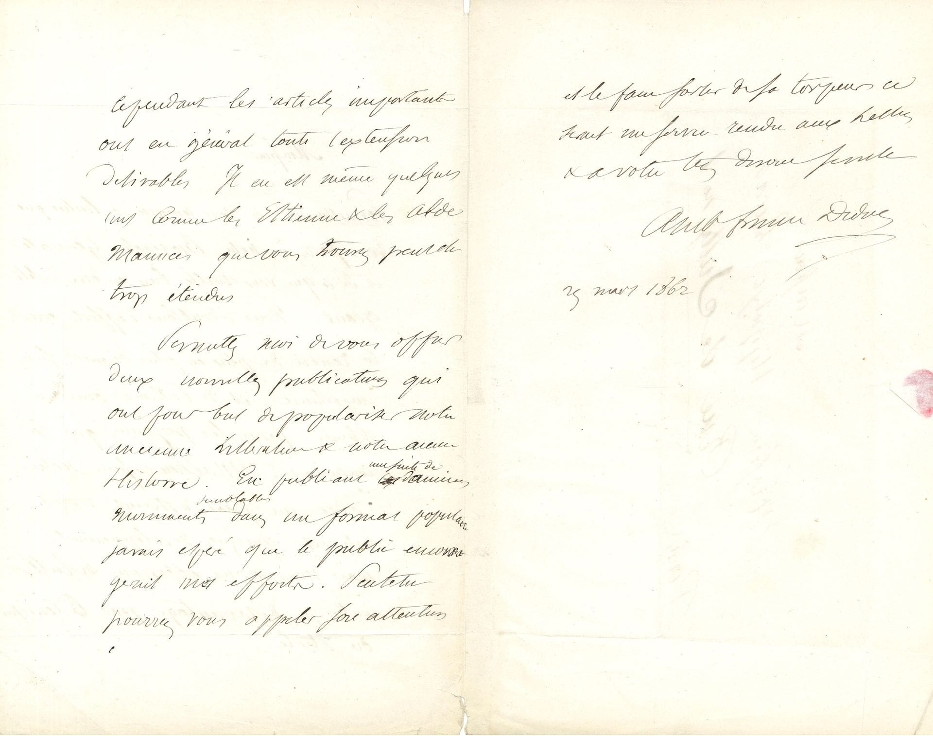 Ambroise Firmin DIDOT (1790-1876). L.A.S., 25 mars 1862, à Hippolyte Lucas ; 2 pages et demie in-8, adresse.

    Sur la Nouvelle Biographie Générale éditée par la maison Didot, fondée par son père, qu’il dirige avec son frère cadet. Il remercie Lucas « de l’intérêt que vous portez à notre Biographie Générale et de ce que vous voulez bien en dire d’obligeant. Nous redoublons d’efforts pour la rendre de plus en plus digne de son importance, et de l’estime qu’elle a obtenue parmi les personnes qui la consultent. Malheureusement notre cadre un peu restreint nous interdit quelques développements, mais nous nous efforçons à lutter contre ce désavantage par la concision du style. Cependant les articles importants ont en général toute l’extension désirable. Il en est même comme les Estienne & les Alde Manuce que vous trouvez peut-être trop étendus »… Il lui offre « deux nouvelles publications qui ont pour but de populariser notre ancienne littérature & notre ancienne histoire. En publiant une suite d’anciens documents semblables dans un format populaire j’avais espéré que le public encouragerait mes efforts. Peut-être pourrez-vous appeler son attention et le faire sortir de sa torpeur, ce serait un service rendu aux Lettres »…


