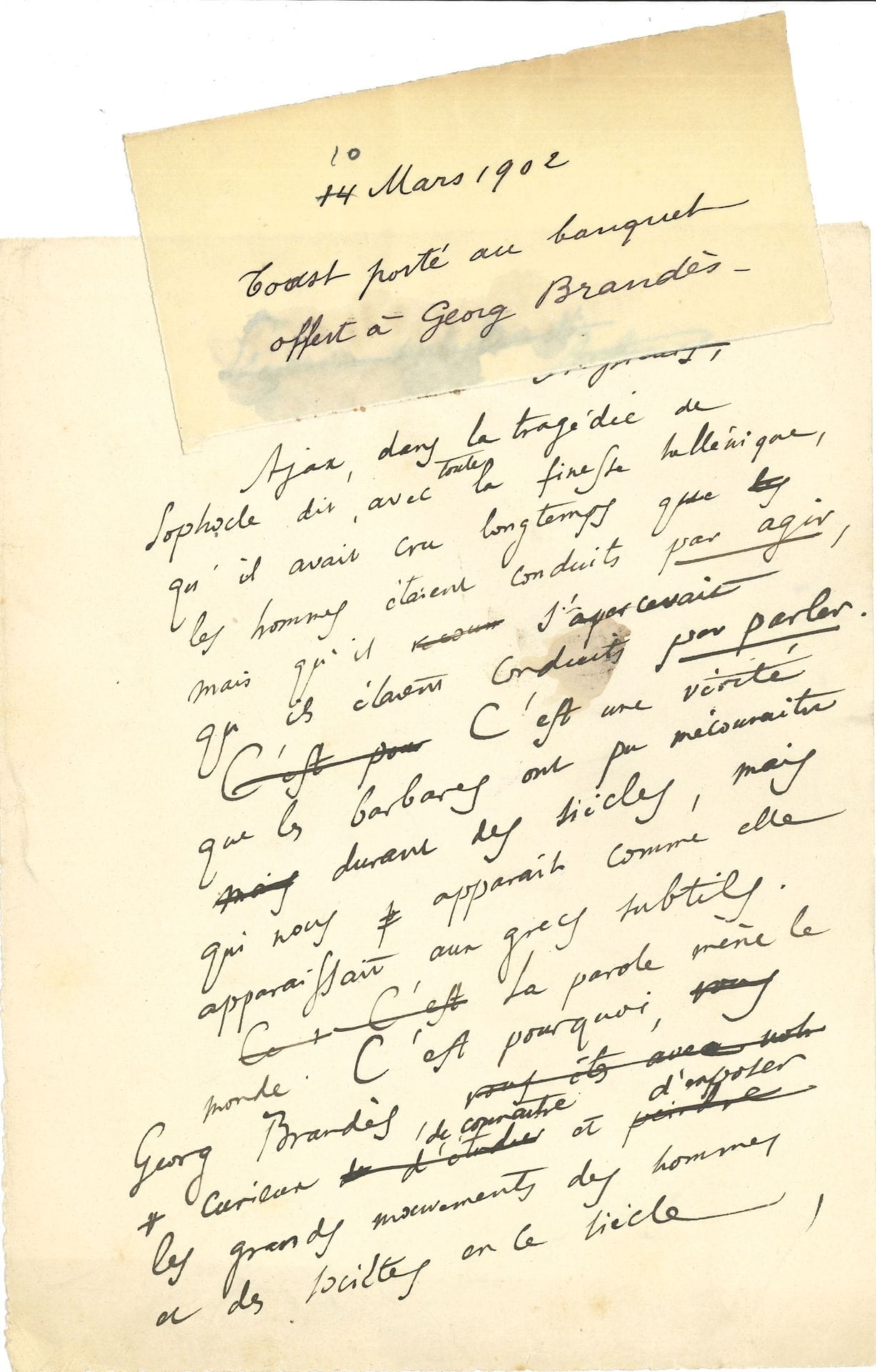 Anatole FRANCE (1844-1924). Autograph manuscript, Toast given at the banquet offered to Georg Brandès, March 10, 1902; 3 small leaves in-4.

  Draft, with erasures and corrections, of a beautiful tribute to the Danish critic Georg Brandès (1842-1927).
   "Ajax, in the tragedy of Sophocles says, with all the Hellenic finesse, that he had believed for a long time that men were led by acting, but that he realized that they were led by speaking. [...] The word leads the world. That is why, Georg Brandès, curious to know and to expose the great movements of men and societies in this century, you studied the works of the writers in preference to the life of the men of action, knowing that the thoughts explain the acts, which do not have significance by themselves "... He praises his critical, historical and philosophical work, and honors especially the character of Brandès, equal to his talent: "I drink to George Brandès who, living in an age of democracy, has never flattered the people".

