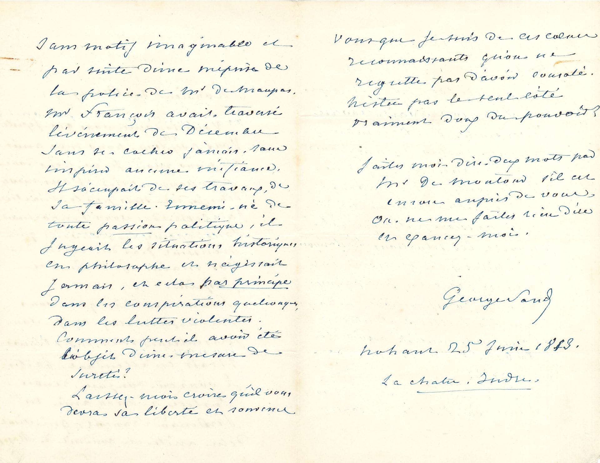 George SAND. L.A.S., Nohant 25 juin 1853, à Victor de Persigny ; 3 pages in-8, enveloppe marquée « Personnelle » et signée.

   Intervention en faveur d’un prisonnier politique. [Ferdinand François (1806-1868) avait repris la direction de La Revue indépendante fondée par G. Sand, Pierre Leroux et Louis Viardot. Persigny était alors ministre de l’Intérieur, et avait aussi en charge la Police.]
   « Vous souvenez-vous que j’existe ? Vous avez été bon pour mes amis et pour moi, je ne peux donc pas vous oublier. Vous m’avez dit, Je ne suis pas le maître, j’ai cessé de vous importuner. […] Je reviens et j’espère ». Elle le supplie de « rendre justice à mon ami Mr Ferdinand François, qui vient d’être arrêté et conduit à Mazas sans motif imaginable et par suite d’une méprise de la police de Mr de Maupas. Mr François avait traversé l’événement de décembre sans se cacher jamais, sans inspirer aucune méfiance. Il s’occupait de ses travaux, de sa famille. Ennemi-né de toute passion politique, il jugeait les situations historiques en philosophe et n’agissait jamais, et cela par principe dans les conspirations quelconques, dans les luttes violentes. Comment peut-il avoir été l’objet d’une mesure de sûreté ? Laissez-moi croire qu’il vous devra sa liberté »…
   Correspondance, t. XI, n° 5947.
   
On joint : – la copie par sa grand-mère, Mme Dupin de Francueil, d’une lettre de Jean-Jacques Rousseau, 9 avril 1743 ; – une note d’Alexandre Manceau pour le domestique Sylvain Brunet, pour l’achat d’une rame de papier.
