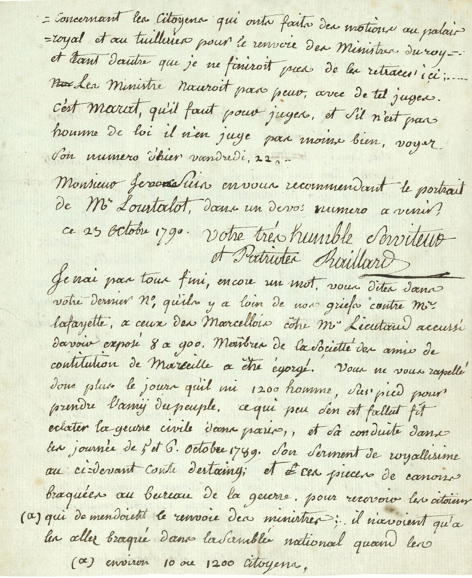 [Camille DESMOULINS (1760-1794)]. L.A.S. par RAILLARD, Paris 23 octobre 1790, à Camille Desmoulins « auteur des Révolutions de France et de Brabant, à Paris » ; 2 pages in-4, adresse, cachet encre Papiers Cam. Desmoulins.

   Virulente lettre d’un jacobin enragé disciple de Marat adressée à Camille Desmoulins. Il s’agit peut-être de Raillard de Gravelle, qui fut président du district des Jacobins-Saint-Honoré. « Vous avez en quelques sorte, en nous donnant l’éloge de monsieur Loustalot rempli la tache que vous vous étiez donné ; maintenant votre graveur patriote devroit bien nous donné son portrait, avec une petite analise comme a celui de Marat ou à peu prêt (Peuple, vois ton ami), cela remplaceroient bien tous les aristocrattes qu’il nous a donné Il nous a donné à la tête de votre n° 46 [des Révolutions de France et de Brabant, journal de Desmoulins] Casalez allant menacé le président de l’assemblée »... Il évoque Malouet, « Mirabeau toneau » [le frère du grand orateur], Mounier et « la horde du théâtre françois […] Dans votre n° 47 vous désigné plusieurs députés comme sandoute des bons jacobins aux électeurs de Paris pour remplir la place de magistrats du nombre desquels sont MM Freteau et Target ; certes, Paris ne seroient pas le mieux partagé en juge, et le palais royal ne risqueroit rien ; voyez comme il a dit dans l’asemblée nationalle qu’il étoit du devoir d’un bon citoyen depuyer de toute ses forces la motion de l’ami Dupont concernant les citoyens qui ont fait des motions au palais royal et au tuilleries pour le renvoie du ministre du roy et tant d’autre que je finiroit pas de les retracer ici Les ministre nauroit pas peur avec de tel juges, c’est Marat qu’il faut pour juger, et s’il n’est pas homme de loi il n’en juge pas moins bien, voyez son numéro d’hier vandredi 22 ». Il s’en prend encore violemment à Lafayette, en particulier lors des journées des 5 et 6 octobre 1789...

