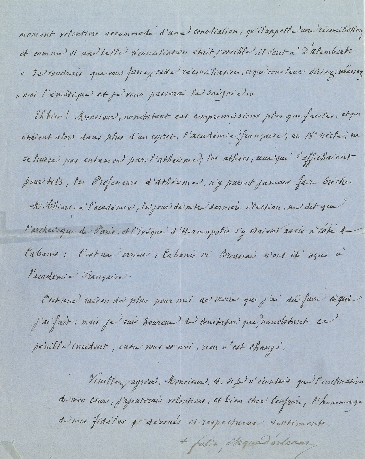 Félix DUPANLOUP (1802-1878) prélat, théologien et prédicateur, évêque d’Orléans, chef du catholicisme libéral (de l’Académie française). L.A.S., Versailles 13 février 1872 ; 4 pages petit in-4 à en-tête Evêché d’Orléans.

   Longue lettre expliquant sa démission de l’Académie après l’élection de Littré. [En 1863, Dupanloup s’était opposé à la candidature d’Émile Littré, lui reprochant son athéisme, et empêchant son élection. En 1871, à nouveau candidat, Littré est élu, à la grande colère de Dupanloup, qui annonça  sa démission à l’Académie ; sur les instances de Guizot, il revint sur sa décision.]
   Il revient sur « la discussion soulevée au sein de l’Académie par ma démission », et « cette triste affaire, qui est toujours à mes yeux, je vous demande pardon de persister dans ce sentiment, une erreur très regrettable de l’Académie française. On a dit à ce sujet qu’au siècle dernier l’Académie avait admis dans son sein des athées notoires, et que les évêques d’alors n’avaient pas fait difficulté de siéger avec eux. L’argument eut-il été fondé en fait, n’était pas à mes yeux, péremptoire. Mais on est tombé là […] dans une très grave erreur ». Voltaire, « grand démolisseur », crut habile, « dans l’intérêt de sa guerre au Christianisme, de se cacher à l’Académie derrière des auxiliaires encore plus avancés que lui, […] fit tous ses efforts pour y faire entrer les coryphées de l’athéisme en ce temps là, Diderot, Helvetius et le baron D’Holbach. Mais il n’y réussit point », malgré ses pressions sur D’Alembert. « Il comptait, pour en venir à bout, sur une digne protection, Madame de Pompadour, cette honteuse puissance qu’il ne cessa de courtiser. [….] Elle n’y put rien. Les Philosophes de ce temps là étaient cependant de bonne composition avec les athées. […] nonobstant ces compromissions plus que faciles , et qui étaient alors dans plus d’un esprit, l’Académie française, au 18esiècle, ne se laissa pas entamer par l’athéisme ; les athées, ceux qui s’affichaient pour tels, les Professeurs d’athéisme, n’y purent jamais faire brèche. […] Cabanis ni Broussais n’ont été reçus à l’Académie Francaise. C’est une raison de plus pour moi de croire que j’ai dû faire ce que j’ai fait »…

