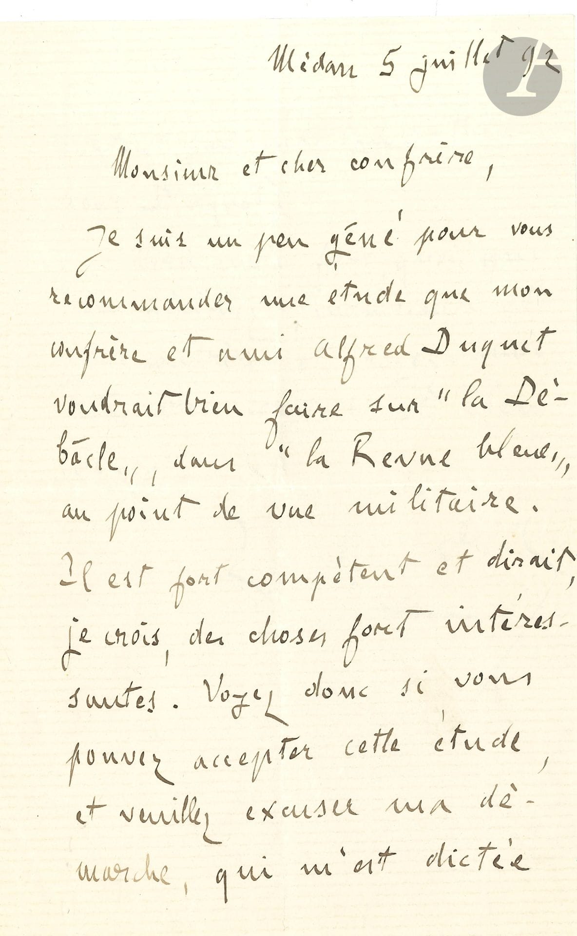Émile ZOLA (1840-1902). L.A.S., Médan 5 juillet 1892, à un confrère [Félix Dumoulin ?] ; 1 page et demie in-8.

   Il recommande « une étude que mon confrère et ami Alfred Duquet voudrait bien faire sur La Débâcle, dans la Revue Bleue, au point de vue militaire. Il est fort compétent et dirait, je crois, des choses fort intéressantes. Voyez donc si vous pouvez accepter cette étude, et veuillez excuser ma démarche, qui m’est dictée surtout par ma sympathie pour Duquet »… [Alfred Duquet (1842-1916), historien militaire, avait documenté Zola sur la guerre de 1870 pour écrire La Débâcle.]

