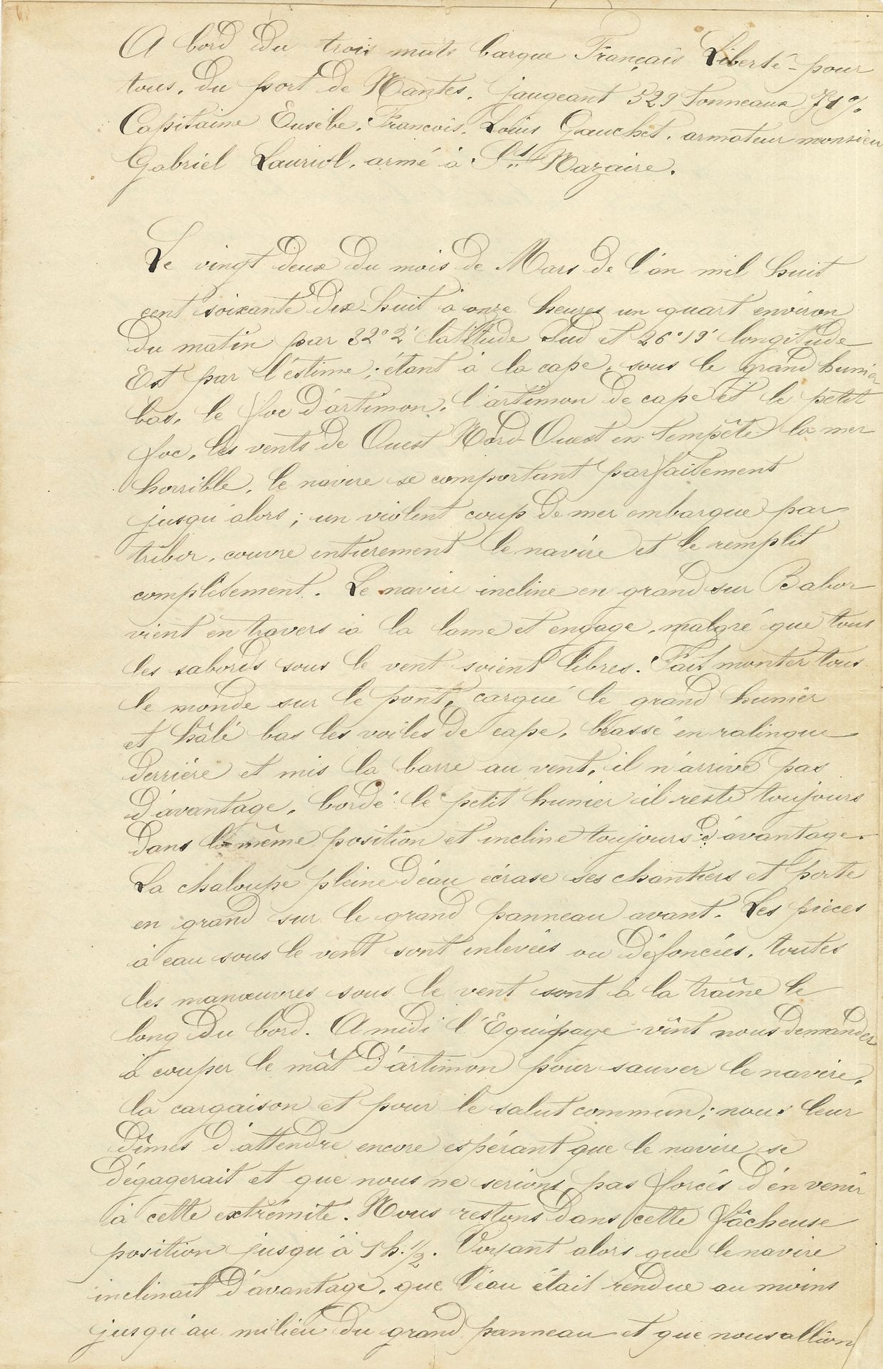 MARINE. 2 manuscrits, Saint-Nazaire 22 et 24 mars 1878 ; 6 pages et demie in-fol.

   Rapports manuscrits sur le naufrage du navire Liberté-Pour-Tous, suite à une tempête exceptionnelle les 22 et 24 mars 1878. Ils sont destinés à l’armateur Gabriel Lauriol et aux assureurs, et relatent les évènements dramatiques survenus « à bord du trois-mâts barque français Liberté-Pour-Tous, du Port de Nantes, jaugeant 529 tonneaux 71 %, Capitaine Eusèbe François Louis Gauchet, armateur Gabriel Lauril, armé à saint-Nazaire », pris dans un cyclone tropical au large de l’Afrique du Sud dans l’Océan Indien... Ces deux rapports dressent le bilan des dégâts causés au navire et à sa marchandise chargée à Bimlipatam (Inde). La précision dans la description des manœuvres décidées au fur et à mesure de l’accroissement des dangers et des destructions font de ce rapport un récit aux allures très dramatiques… 

