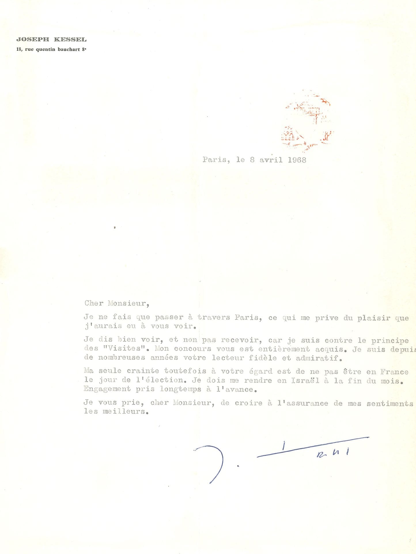 Joseph KESSEL (1898-1979). L.S., Paris 8 avril 1968 ; 1 page in-4 dactyl., à son en-tête. 

   À un aspirant académicien, qu’il assure de son soutien : « Je ne fais que passer à travers Paris, ce qui me prive du plaisir que j’aurais eu à vous voir. Je dis bien voir, et non pas recevoir, car je suis contre le principe des “Visites”. Mon concours vous est entièrement acquis. Je suis depuis de nombreuses années votre lecteur fidèle et admiratif. Ma seule crainte toutefois à votre égard est de ne pas être en France le jour de l’élection. Je dois me rendre en Israël à la fin du mois. Engagement pris longtemps à l’avance »… [C’est l’écrivain Pierre Emmanuel qui sera élu le 25 avril 1968].

