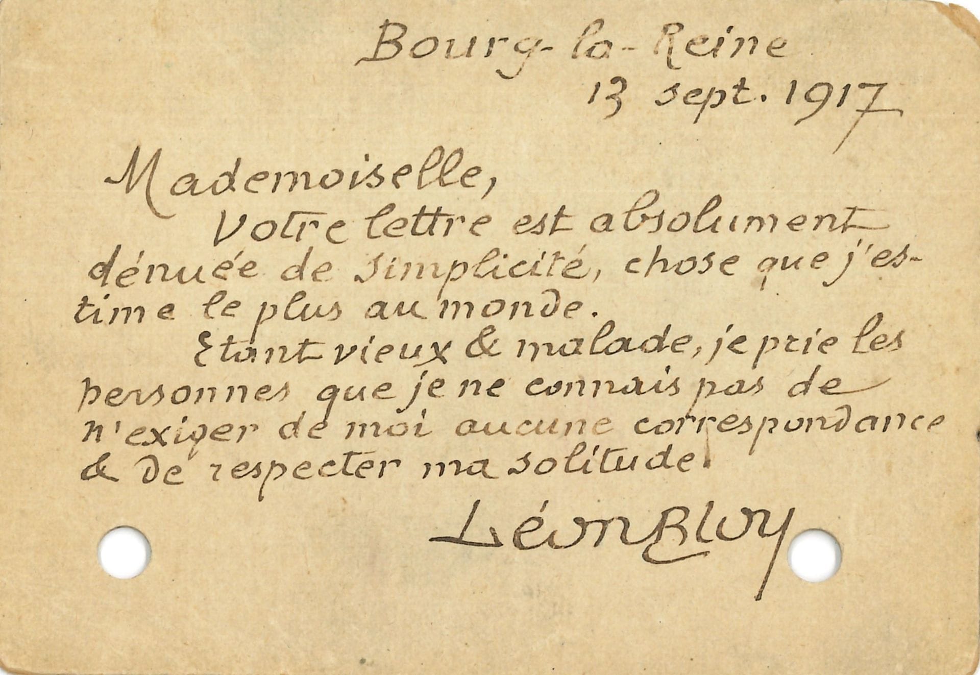 Léon BLOY.L.A.S., Bourg-la-Reine 13 septembre 1917, [à Aniouta ROSENBLUM] ; 1 page oblong in-16 (trous de classeur).

   À la future épouse de Stanislas Fumet. « Mademoiselle, votre lettre est absolument dénuée de simplicité, chose que j’estime le plus au monde. Étant vieux & malade, je prie les personnes que je ne connais pas de n’exiger de moi aucune correspondance & de respecter ma solitude ».


