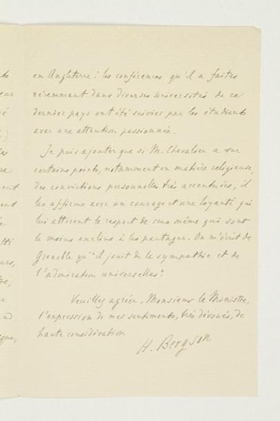 Henri BERGSON (1859-1941) philosophe
L.A.S., Paris 15 juin 1927, à Édouard Herriot, ministre de l'Instruction publique; 3 pages in-8. Il recommande pour la croix de la Légion d'honneur son collègue Jacques Chevalier, professeur à la Faculté de Grenoble: «il a publié, notamment sur Descartes et sur Pascal, des ouvrages qui témoignent d'une pénétration et d'une vigueur d'esprit peu communes. Il conduit maintenant de front, avec ses études d'histoire de la philosophie, des recherches théoriques»... M. Paul Morillot, doyen de la Faculté des Lettres de Grenoble, dira «quel éclat et quel rayonnement M. Chevalier a donnés là-bas à l'enseignement de la philosophie»; son succès est aussi considérable en Espagne, en Belgique et en Angleterre. De surcroît, «si M. Chevalier a sur certains points, notamment en matière religieuse, des convictions personnelles très accentuées, il les affirme avec un courage et une loyauté qui lui attirent le respect de ceux même qui sont le moins enclins à les partager»