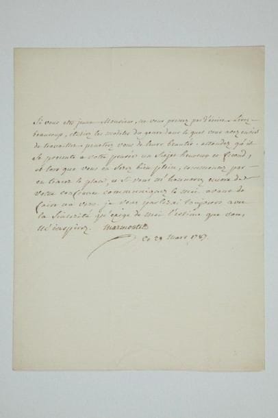 Jean-François MARMONTEL (1723-1799) écrivain
L.A.S., 29 mars 1787, à «Monsieur L.C.C.D.L.B.», à Paris; demi-page in-4, adresse, cachet cire rouge brisé. Lettre de conseils à un jeune auteur. «Si vous etes jeune Monsieur, ne vous pressez pas d'écrire. Lisez beaucoup, etudiez les modeles du genre dans lequel vous avez envie de travailler. Penetrez vous de leurs beautés. Attendez qu'il se presente à votre pensée un sujet heureux et fecond, et lorsque vous en serez bien plein, commencez par en tracer le plan, et si vous m'honnorez encore de votre confiance communiquez le moi avant de faire un vers»