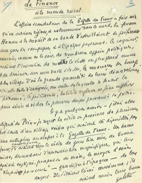 Léon DAUDET (1868-1942)
Écrivain et homme politique. Manuscrit autographe signé, La Finance et le monde rural, [1929?]; 4 pages et quart in-4. Au sujet de l'escroquerie de la banquière Marthe Hanau. « L'aff aire scandaleuse de La Gazette du Franc a fait voir qu'en certaines régions [...], la femme Hanau et les associés de sa bande s'adressaient de préférence aux gens des campagnes, et à l'épargne paysanne ». Il se souvient d'aff aires similaires alors qu'il était député, et s'interroge: « cependant on dit le paysan français très méfiant ». Il l'est certes, mais accordera sa confiance sans inquiétudes à une société recommandée par des hommes politiques, comme Poincaré, ou des religieux... « La démocratie en est arrivée à son plus haut point de décomposition politique et sociale ». D'ailleurs un seul haut personnage avait refusé d'accorder son patronage à la Gazette du Franc: « Monseigneur le duc de Guise, prétendant au trône de France ».
