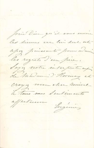 EUGÉNIE
L.A.S., Tuileries 22 janvier 1868, [à l'amiral d'Hornoy]; 2 pages in-8 à son chiff re couronné. Elle apprend par M. Des Varannes le malheur qui le frappe. « Pour soulager une peine aussi profonde je sais qu'on ne peut rien. La sympathie que nous éprouvons pour vos souff rances l'Empereur et moi ne saurait vous apporter aucune consolation. Je prie Dieu qu'il vous envoie les siennes car lui seul est assez puissant pour adoucir les regrets d'un père ».