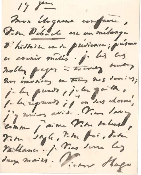 Victor HUGO
L.A.S., 17 octobre [1870, à Jules Claretie]; 1 page in-12. Il félicite son « éloquent collègue » pour son dernier ouvrage La Débâcle, « un mélange d'histoire et de prédiction; présent et avenir mêlés. Je lis les nobles pages à travers toutes nos émotions et tous nos devoirs; je les prends, je les quitte, je les reprends; j'en sors charmé, j'y reviens avide. Vous savez comme j'aime votre talent, votre style, votre foi, votre vaillance. Je vous serre les deux mains ». On joint une enveloppe autogr. au même, 20 octobre 1870.*