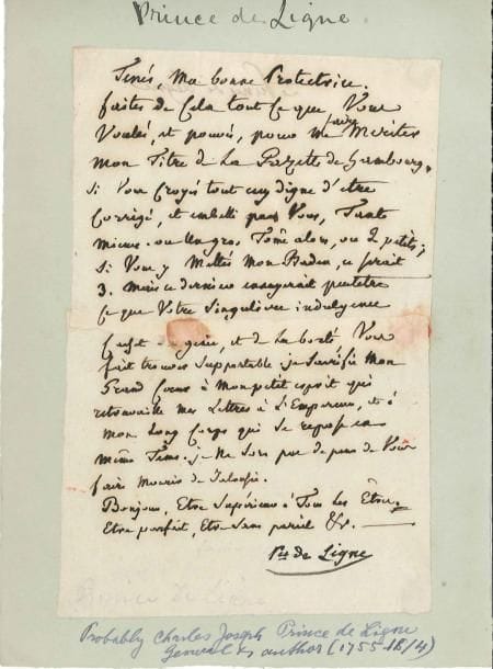 Charles-Joseph, prince de LIGNE (1735-1814)
Écrivain et homme de guerre. L.A., à sa « bonne protectrice »; 1 page in-8 (déchirée et recollée). Curieuse lettre. « Tenés, ma bonne Protectrice. Faites de cela tout ce que vous voulés, et pouvés, pour me faire meriter mon titre de la Gazette de Hambourg. Si vous croyés tout cecy digne d'etre corrigé, et embelli par vous, tant mieux. Ou un gros tome alors, ou 2 petits; si vous y mettés mon Baden, ce serait 3. Mais ce dernier corrigerait peutetre ce que votre singuliere indulgence cachet du génie, et de la bonté, vous fait trouver supportable. Je sacrifie mon grand coeur à mon petit esprit qui retravaille mes lettres à l'Empereur, et à mon long corps qui se repose en même tems. Je ne sors pas de peur de vous faire mourir de jalousie. Bonjour, être supérieur à tous les êtres. Etre parfait, Etre sans pareil ».