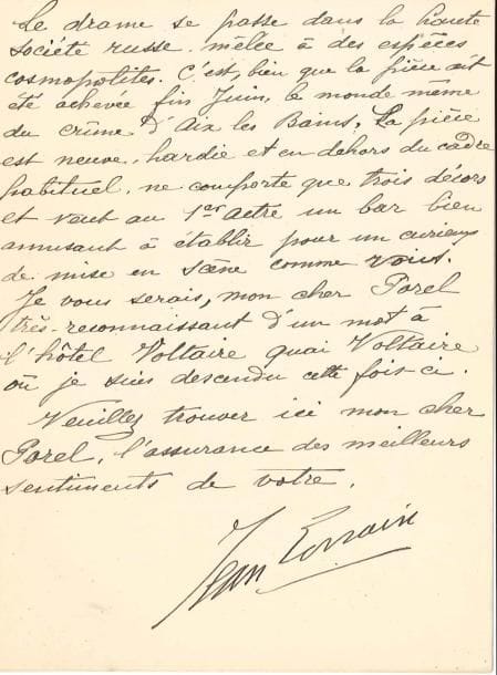 Jean LORRAIN
L.S., 28 septembre 1903, à Paul Porel; 2 pages in-8, en-tête Hôtel du Quai Voltaire. Sur sa pièce Sainte-Roulette, écrite avec Gustave Coquiot, qu'il propose au directeur du Vaudeville. « Retour de Corse et autres lieux après cinq mois d'absence, je serais curieux de vous soumettre quatre actes modernes commis par moi et Mr Cocquiot sur le monde des joueurs. J'habite Nice depuis trois ans et j'ai vu de très-près le monde cosmopolite et les grands rastas de Montecarle. C'est une pièce d'observation humoristique en même temps d'une grande intensité dramatique, puisque le dernier acte met en scène l'assassinat d'un gros joueur à l'hôtel de Paris par deux forbans de la haute pègre des villes d'eau [...]. Le drame se passe dans la haute société russe mêlée à des espèces cosmopolites. [...] La pièce est neuve, hardie, et en dehors du cadre habituel, ne comporte que trois décors et veut au 1er acte un bar bien amusant à établir pour un curieux de mise en scène comme vous ».