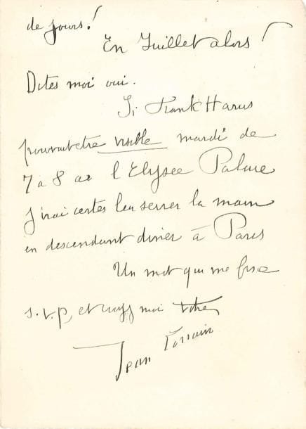 Jean LORRAIN
L.A.S., Auteuil samedi; 2 pages in-8. Il n'est pas libre mardi: « un diner organisé depuis longtemps avec des amis! » Il le regrette d'autant plus qu'il aurait beaucoup aimé les revoir, « vous et Frank Harris et vous me dites qu'il repart le lendemain - Quel ennui! » Il quittera lui-même Paris le 19 juin pour une dizaine de jours, mais espère les voir en juillet. Mais « Si Frank Harris pouvait être visible mardi de 7 à 8 à l'Élysée Palace j'irai certes lui serrer la main en descendant diner à Paris »... On joint une fin de L.A.S. « Jean » (postscriptum, 2 p. obl. in-8), rendez-vous « demain de 10 à minuit au Wepler, place Clichy, ou plutôt à l'ancien oeil crevé, situé à côté, dit aujourd'hui le café de l'Hippodrome »