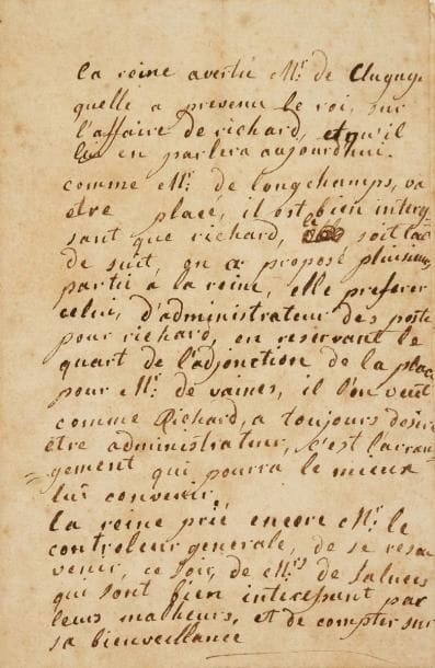MARIE-ANTOINETTE (1755-1793)
L.A., [1776], à M. de Clugny; 1 page in-8 (lég. piq.). Au nouveau Contrôleur général des finances, qui avait remplacé Turgot, que la Reine n'aimait pas. « La reine avertit Mr de Clugny quelle a prevenu le roi, sur l'aff aire de Richard, et qu'il lui en parlera aujourd'hui. Comme Mr de Longchamps va être placé, il est bien interessant que Richard le soit tout de suit, on a proposé plusieurs partis à la reine, elle preferer celui d'administrateur des postes pour Richard, en reservant le quart de l'adjonction de la place pour Mr de Vaines [...] c'est l'arrangement qui pourra le mieux lui convenir. La reine prie encore Mr le controleur generale de se resouvenir, ce soir, de Mrs de Saluces qui sont bien interessant par leurs malheurs, et de compter sur sa bienveillance ».*
