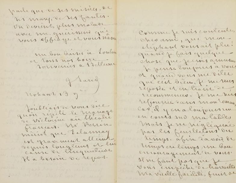 George SAND
L.A.S., Nohant 13 novembre [1875, à Charles-Edmond, directeur du journal Le Temps]; 4 pages in-8 à son chiff re. Belle lettre. « Comme je suis contente, cher ami, que mon éléphant [son conte Le Chien et la Fleur sacrée, publié dans Le Temps] vous ait plu! Quand je fais quelque chose que je crois amusant je pense toujours à vous et quand vous me dites que c'est bien, je me sens reposée et en train de recommencer. Je me suis refourrée dans mon roman [La Tour de Percemont], car il y en a toujours un en cours sur ma table. Mais je ne négligerai pas les feuilletons du Temps, afin d'avoir de temps en temps un bon encouragement de vous. Il ne faut pas que je vous empêche de travailler. Ma vieille facilité, fruit de l'habitude et de la vieillesse, ne peut rien vous ôter. Vous avez vu bien plus de choses que moi et probablement vous les avez senties plus vivement, car je suis un être passif au premier chef. Je crois que vous perdez beaucoup à vous méfier trop de vous-même, et j'insiste pour que vous puisiez davantage dans vos souvenirs et impressions personnelles. Je crois qu'il y a là une mine que vous n'avez pas voulu exploiter ». Elle parle de son fils Maurice et ses spectacles de marionnettes: « il nous donne du bon temps et du plaisir, ce qui me fait oublier mes souff rances physiques. Enfin je suis de nouveau sur pied. Il fait un temps délicieux après la tempête, et je barbouille du papier, aquarelle et roman. Lolo [sa petite-fille Aurore] devient si forte en géographie qu'elle épate et enfonce son père. Dieu merci elle grandit toujours et n'est plus malade »... Puis elle parle du livre de Victor Hugo, Actes et paroles pendant l'exil: « pourquoi n'est-ce plus une fête pour moi de le lire? Je ne trouve pas le génie diminué, ni l'homme amoindri. C'est peut-être qu'il est trop le chirurgien de son siècle. Il ne lui parle que de ses misères, de ses maux, de ses fautes. On devient plus malade avec un guérisseur qui vous eff raye et vous navre ». Elle ajoute pour finir « qu'