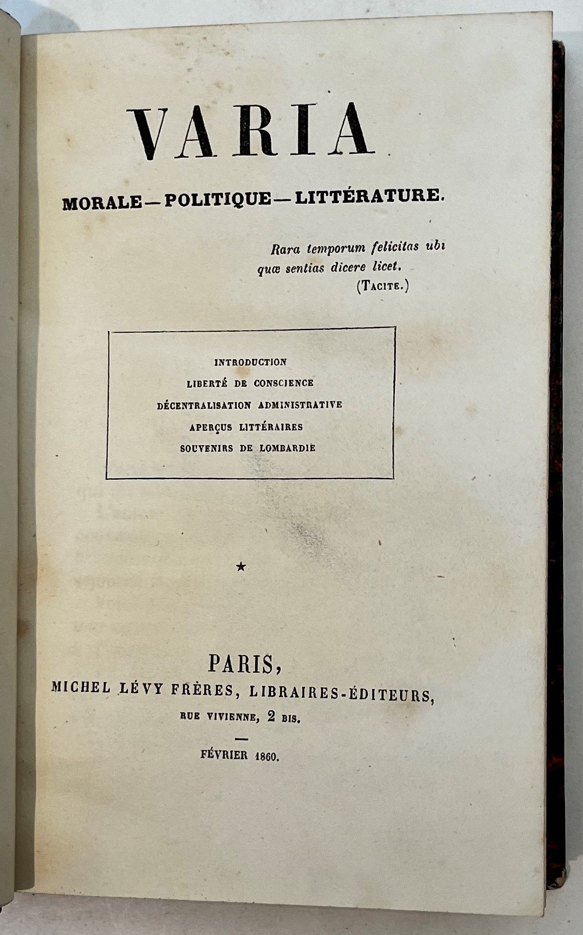 VARIA
Morale, Politique, Littérature
Vol. I : février 1860 ; Vol. II : février 1861 : Vol. III : juin 1861 ; Vol. IV : février 1862 ; Vol. V : mai 1863. Paris, Michel Levy Frères, Libraires-Éditeurs, puis Nancy, Grosjean-Maupin, successeur de Maubon/Paris, Chez tous les libraires. Aucun texte n’est signé. Le vol. 4 comporte en guise d’avant-propos une lettre de Guizot. 5 vol. in-12 reliés.
Revue publiée sans nom d’auteur, par un économiste, politicien, voyageur et historien. Parmi les 35 études publiées dans ces 5 volumes citons : « Liberté de conscience », « Souvenirs de Lombardie », « Le Libéralisme de Tacite », « Avril et Juin 1848 », « Les Franchises de l’historien », « La Papauté et l’Italie », « Aristocratie et Démocratie », « Bourgeois et Gentilshommes », « Liberté de la charité », « Liberté de la Presse ».