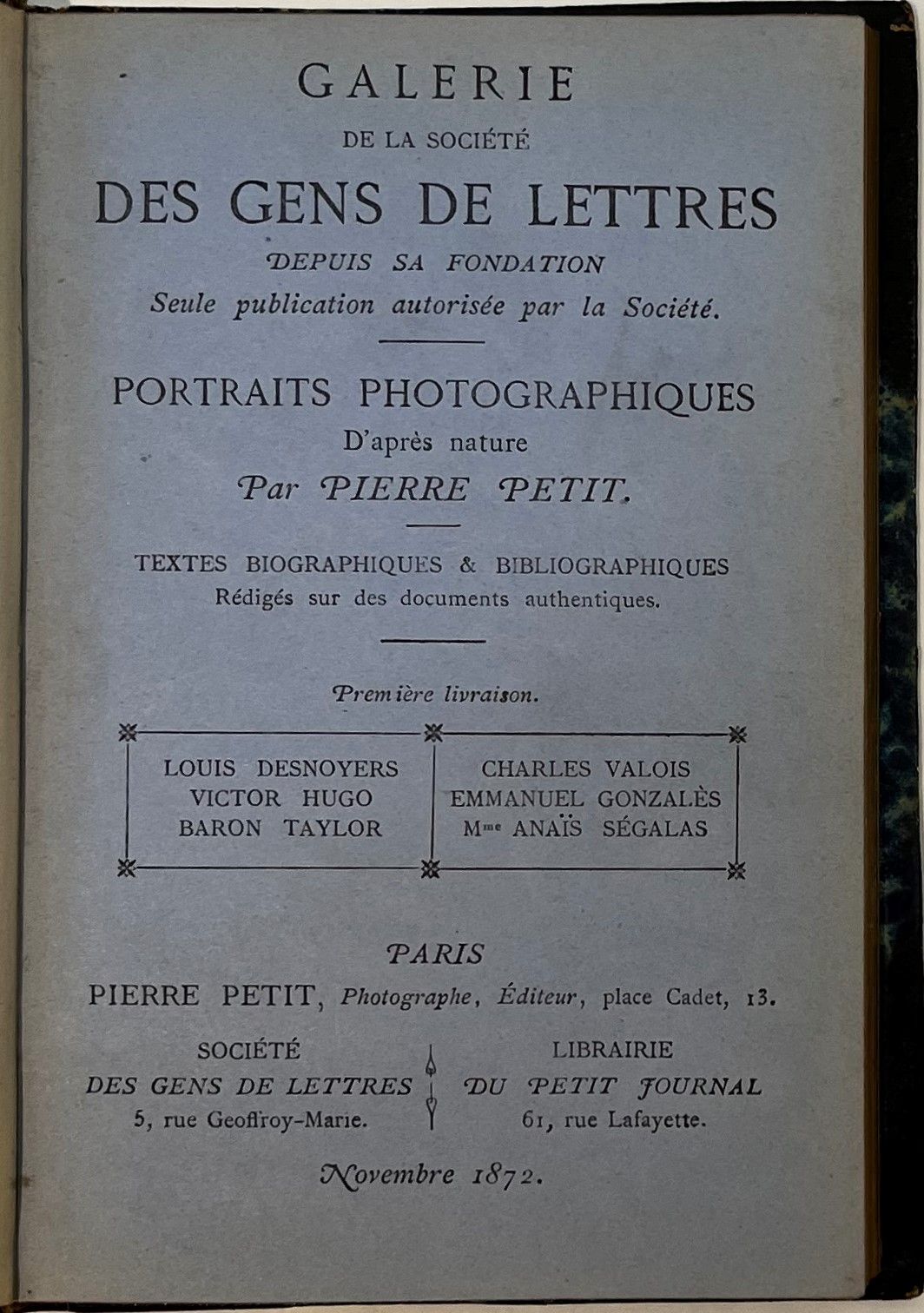 GALERIE DE LA SOCIÉTÉ DES GENS DE LETTRES
Depuis sa fondation, seule publication autorisée par la Société, Portraits photographiques d’après nature par Pierre Petit, Textes biographiques & bibliographiques rédigés sur des documents authentiques
N° 1, novembre 1872-n° 2, décembre 1872. Paris, Société des Gens de Lettres/Librairie du Petit Journal. Portraits et textes sur Louis Desnoyers, Victor Hugo, Baron Taylor, Charles Valois, Emmanuel Gonzalès, Anaïs Ségalas, Théophile Gautier, Edmond About, Frédéric Thomas, Augustin Challamel, Régis Allier, Marie-Louise Gagneur. 1 vol. in-12 relié.