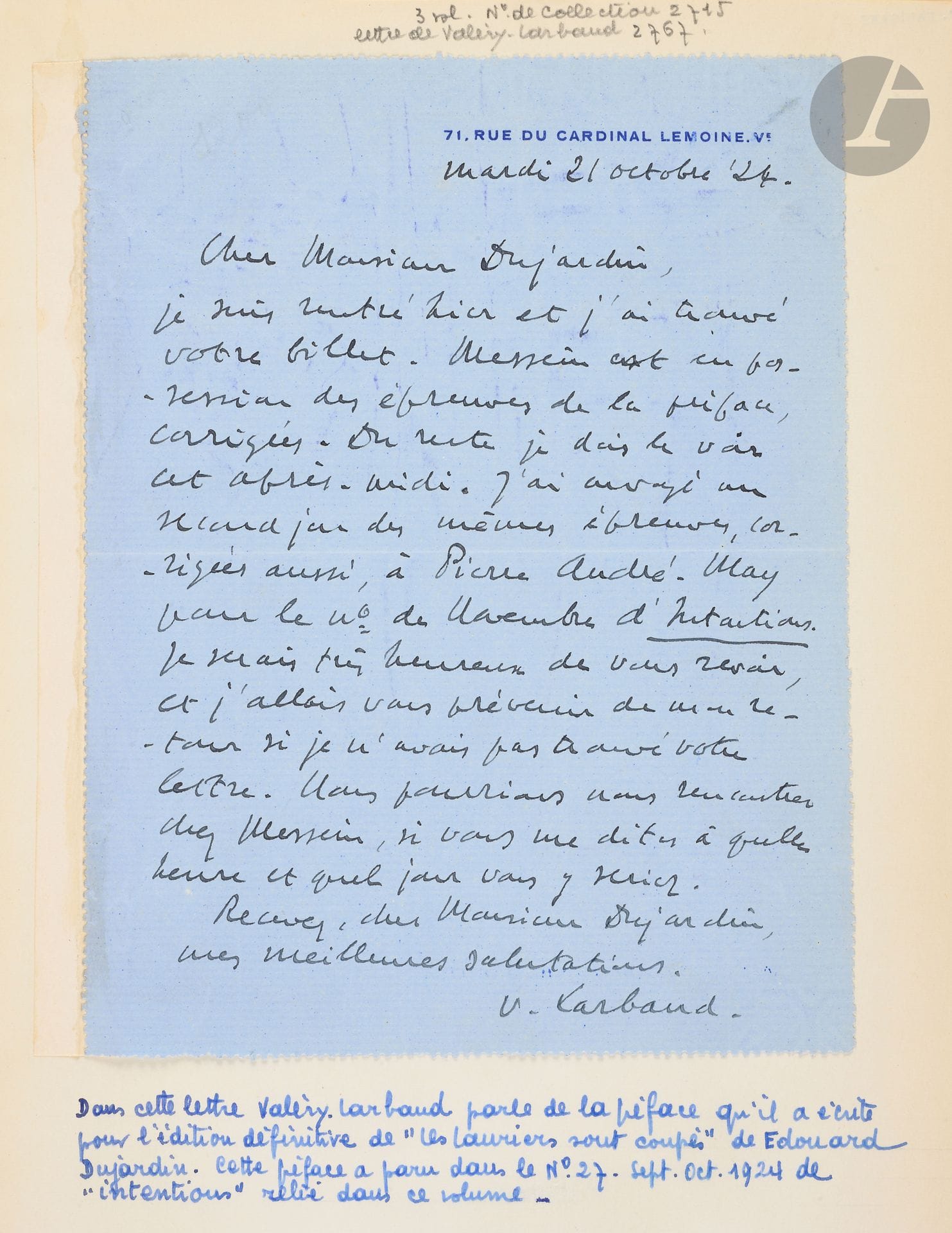 INTENTIONS
Revue mensuelle
N° 1, janvier 1922-n° 28 / 30, décembre 1924. Paris, À la Maison des Amis des Livres (à partir du n° 9), Directeur : Pierre André-May. Textes de Pierre André-May, Marcelle Auclair, Charles du Bos, André Breton, René Chalupt, Paul Claudel, Paul Éluard, Léon-Paul Fargue, André Fontainas, Jean Giraudoux, Ramón Gómez de la Serna, Franz Hellens, Henri Hoppenot, Max Jacob, Marcel Jouhandeau, James Joyce, Tristan Klingsor, Valery Larbaud, Marie Laurencin, Michel Leiris, Maurice Martin du Gard, François Mauriac, Gabriel Miró, Adrienne Monnier, Paul Morand, Benjamin Péret, Marcel Proust, Raymond Radiguet, Pierre Reverdy, Jules Romains, Saint-Pol Roux, Armand Salacrou, Lucienne Salacrou, Philippe Soupault, Jules Supervielle, Paul Valéry, Collection complète. 26 livraisons en 3 vol. in-8 reliés sous emboîtage. Les 20 premiers numéros sont sur Hollande (tirage à 20 ex.) Le n° 9 est signé par Valery Larbaud. Notes manuscrites de Vasseur (2 ff.). Joint : Au Tome I : – 1 L.A.S. de Pierre André-May à Édouard Dujardin sur papier à en-tête de la revue Intentions (19 mai 1925) ; – 1 photo de Paul Valéry (H. Roger-Viollet) ; Au Tome II : – 1 photo de Léon-Paul Fargue ; – 1 photo de Paul Claudel ; – 1 photo de Max Jacob ; Au Tome III : 1 L.A.S. de Valery Larbaud à Édouard Dujardin (21 octobre 1924), à propos de sa préface à Les Lauriers sont coupés, texte publié dans le n° 27 d’Intentions.