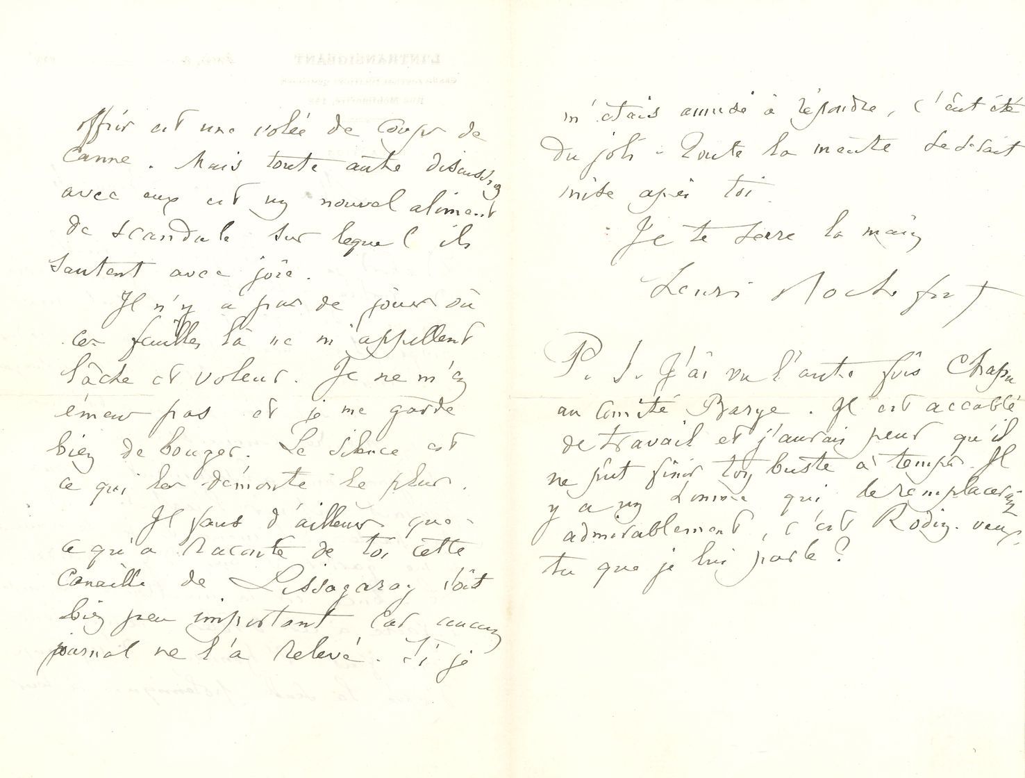 Henri ROCHEFORT (1830-1913). L.A.S, à Blanche [Frouart] ; 3 pages in-3 à en-tête du journal L’Intransigeant (petite fente au pli).
Il préfère ne pas lire les articles le concernant. « Le silence est la meilleure réponse à faire à ces drôles. Après leur avoir fait l’honneur d’un coup d’épée la seule polémique à leur offrir est une volée de coups de canne. Mais toute autre discussion avec eux est un nouvel aliment de scandale sur lequel ils sautent avec joie ». En post-scriptum il ajoute que Chapu ne peut pas faire son buste : « Il n’y a qu’un homme qui le remplacerait admirablement, c’est Rodin. Veux-tu que je lui parle ? »