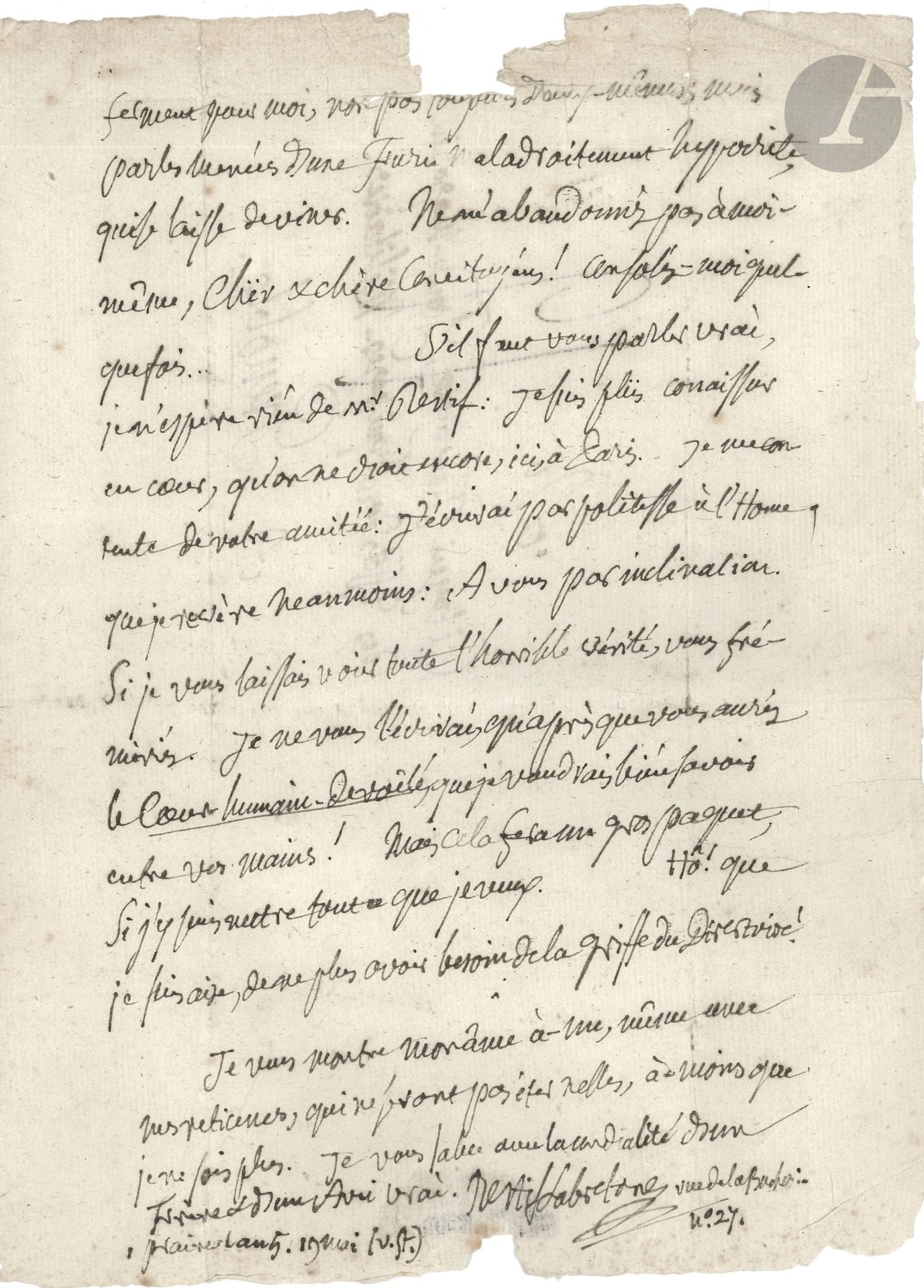 Nicolas-Edme RÉTIF DE LA BRETONNE. L.A.S., [Paris] 1er prairial V (19 mai 1797), au citoyen Fontaine, Garde-Magazin des Effets des Équipages militaires à Grenoble ; 3 pages in-4, adresse (bords un peu effrangés, petit manque en haut de la page 3 par bris de cachet, avec perte de quelques lettres).
Belle lettre à ses amis lointains, sur Monsieur Nicolas.
Il s’inquiète du bon acheminement de ses lettres, à cause de la censure du Directoire, et se confie librement : « D’où vient que l’Home le plus paresseux du monde à écrire vous répond-il sur-le-champ ? C’est que tombé dans le malheur le plus étrange, il ressemble à l’Home qui se noie ; il saisit avidement la main qui se présente. Je ne sais aussi quel charme ont eu les lettres de Mad. Fontaine. Ce n’est pas la louange qui m’a touché, c’est un ton de candeur et de vérité. Je n’ai aucune idée d’elle ni de vous pour l’extérieur. Vos âmes seules ont plu à la mienne et s’en sont emparées. Il est donc un beau moral intellectuel dont je voulais d’abord faire la base de l’inclination entre jeunes-gens, dans mon Nouvel-Abeillard, et ce n’est pas une chimère… ». Il a eu la douleur de perdre une amie : « Terèse n’est plus depuis un an. C’est ma dernière perte, & la plus sensible parce que je suis plus dénué… Que deviendrai-je, Infortuné ! Je me pleure moi-même après avoir pleuré les autres ! Je n’ai plus personne, j’ai tout perdu ; & tout ce qui me reste, tout, tout me ne contribue qu’à mon supplice. Je fuirais au bout de la terre, si j’en avais la force & les moyens »…
Il évoque son parent M Restif dont il n’espère rien : « J’écrirai par politesse à l’Home, que je révère néanmoins. A vous par inclination. Si je vous laissais voir toute l’horrible vérité, vous frémiriez. Je ne vous l’écrirai, qu’après que vous aurés le Cœur humain dévoilé, que je voudrais bien savoir entre vos mains ! »…
[Le dernier volume de Monsieur Nicolas ou le Cœur humain dévoilé paraîtra en septembre 1797.]