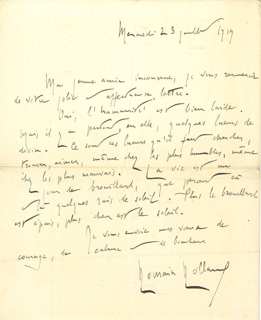Romain ROLLAND (1866-1944). L.A.S., 23 juillet 1919, à une « jeune amie inconnue » ; 1 page in-8 carré. 
Il la remercie de son affectueuse lettre. « Oui, l’humanité est bien laide. Mais il y a partout, en elle, quelques lueurs de divin. Ce sont ces lueurs qu’il faut chercher, trouver, aimer, même chez les plus humbles, même chez les plus mauvais. La vie est un jour de brouillard, que percent çà et là quelques rais de soleil. Plus le brouillard est épais, plus cher est le soleil »…