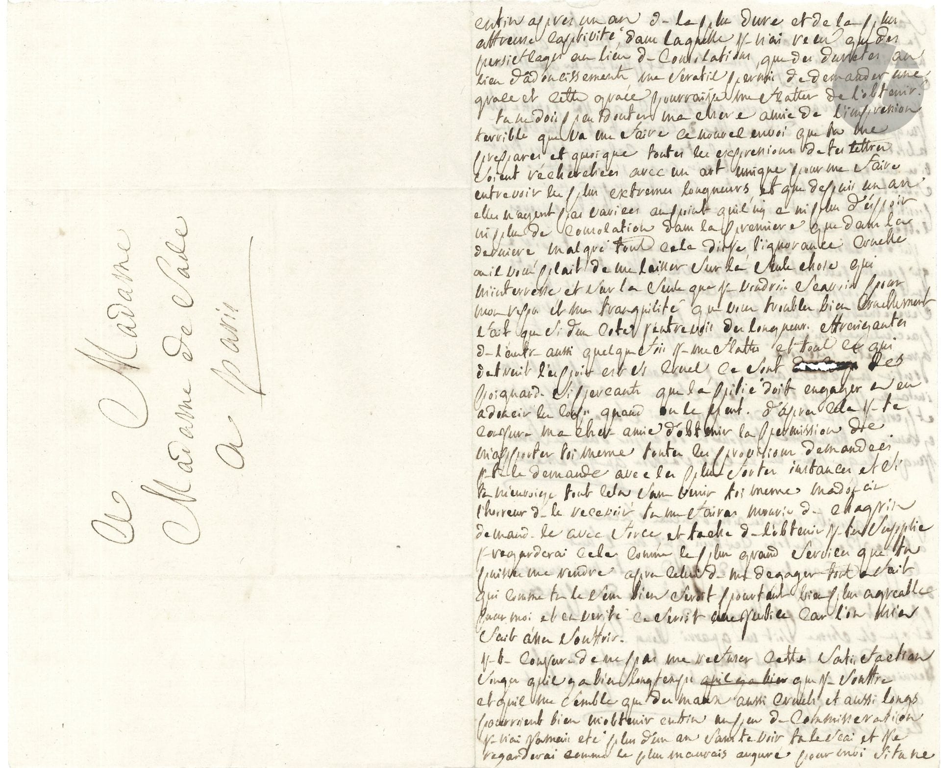 Donatien-Alphonse-François, marquis de SADE (1740-1814). L.A., [Vincennes] 11 février 1778, à sa femme ; 2 pages in-8 remplies d’une écriture très serrée.
Belle lettre à sa femme de sa prison du donjon de Vincennes. 
« Enfin, après un an de la plus dure et de la plus affreuse captivité dans laquelle je n’ai reçu que des persiflages au lieu de consolations, que des duretés au lieu d’adoucissements, me seratil permis de demander une grace et cette grace pourrai-je me flatter de l’obtenir ? Tu ne dois pas douter ma chère amie de l’impression terrible que va me faire ce nouvel envoi que tu me prépares et quoique toutes les expressions de tes lettres soient recherchées avec un art unique pour me faire entrevoir les plus extremes langueurs, et que depuis un an elles n’ayent pas variées au point qu’il n’y a ni plus d’espoir ni plus de consolation dans la premiere que dans la derniere. Malgré tout cela dis-je, l’ignorance cruelle ou il vous plait de me laisser sur la seule chose qui m’interesse et sur la seule chose que je voudrais sçavoir pour mon repos et ma tranquilité que vous troublez bien cruellement. […] Tout ce qui détruit l’espoir est si cruel, ce sont des poignards si perçants que la pitié doit engager à adoucir le coup quand on le peut. D’après cela ma chère amie je te conjure d’obtenir la permission de m’apporter toi même toutes les provisions demandées. Je te le demande avec les plus fortes insistances, et si tu m’envoiais tout cela sans venir toi-même tu me fairas mourir de chagrin » C’est le plus grand service qu’elle puisse lui rendre, « à part celui de me dégager tout à fait qui comme tu le sens bien serait pourtant bien plus agréable pour moi et en vérité ce serait justice car l’on m’a fait assez souffrir. […] Songe qu’il y a bien longtemps que je souffre et qu’il me semble que des maux aussi cruels, et aussi longs pourraient bien m’obtenir enfin un peu de commisération. Je n’ai jamais été plus d’un an sans te voir, tu le scai et je regarderai comme le plus mauvais augure si tu ne fais pas pour ne pas tromper notre vœu tout ce que tu m’as vu faire dans le même cas, car tu scai que je ne revins d’Italie que pour cela (et plus à Dieu que je n’en soi jamais revenu) ». Il s’arrangé pour tenir jusqu’au premier dimanche de Carême : « Cela me paraitrait bien une époque à obtenir ce qu’on demande. […] J’ai des choses de la derniere consequence a te dire qui peutetre jetteront bien du jour sur les pretendus griefs que l’on m’impute et pour lesquelles on me punit si severement et si hors de propos puisque l’on ne veut pas seulement m’entendre. Parce que je demande pour toute grace d’êtrre interrogé »...En post-scriptum, il ajoute « Point de groseille, je ne les aime d’aucune façon » et il donne les dimensions des cartons qu’il réclame.