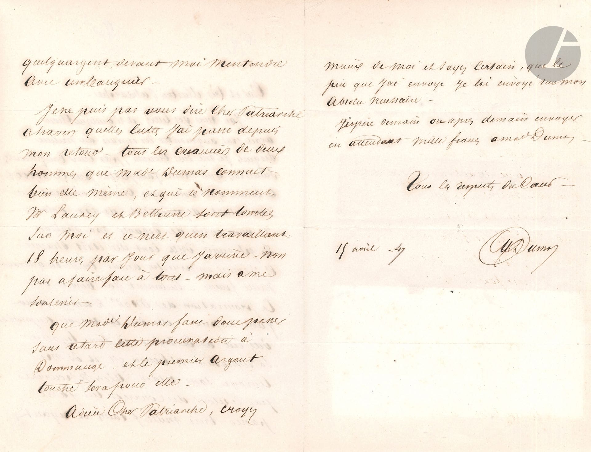 Alexandre DUMAS père (1802-1870). 4 L.A.S., 1845-1847 et s.d. ; 5 pages in-8 et in-12.
15 avril 1845, à un ambassadeur, lui demandant d’accueillir Mme Dumas qui retourne à Florence. – 15 août 1847, au Patriarche de Jérusalem : en proie à de graves difficultés financières, il a besoin de la procuration de Mme Dumas, afin de pouvoir emprunter trente ou quarante mille francs, et il demande au Patriarche de la lui faire signer et de la lui envoyer sans retard ; les créanciers sont sur lui, « et ce n’est qu’en travaillant 18 heures par jour que j’arrive non pas à faire face à tous, mais à me soutenir »... – À M. Bouquié, à Bruxelles, l’invitant à souper. – À son cher Charles, lui demandant des renseignements sur la route d’Acri à Catanzaro. 
On joint une L.A.S. de G. de Cherville (son secrétaire) demandant des nouvelles d’un collaborateur ; une L.A.S. de la comtesse Dash à Dumas, faisant l’éloge de ses pièces ; un manuscrit a.s. de Ferdinand Dugué, éloge funèbre de Dumas au nom de la Société des Auteurs et Compositeurs Dramatiques (2 p. in-8).