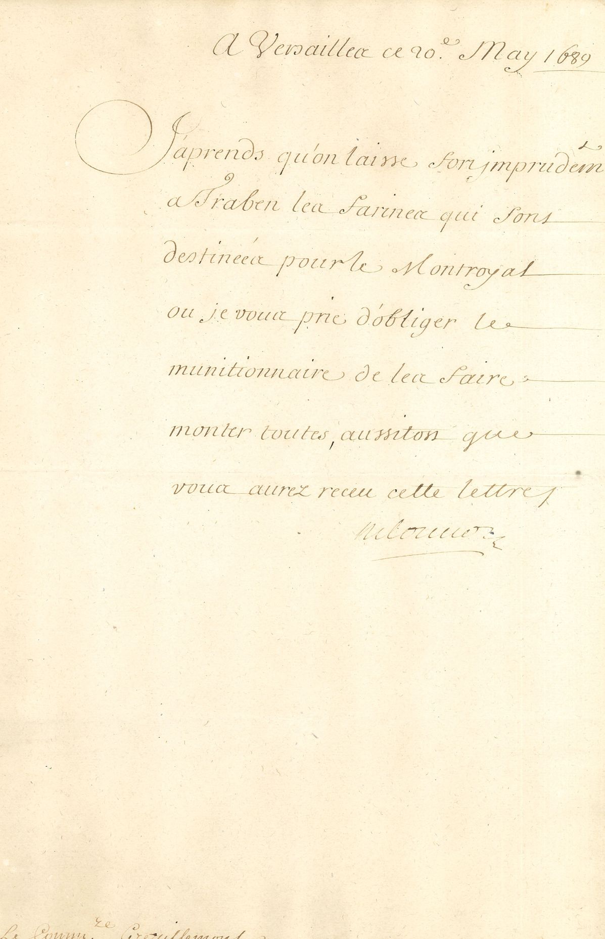 Michel Le Tellier, marquis de LOUVOIS (1641-1691) secrétaire d’État à la Guerre, réorganisateur de l’armée française. L.S., Versailles 20 mai 1689, au Commissaire Grezillemont ; demi-page in-fol. 
Lettre concernant les farines des munitions. « J’aprends qu’on laisse fort imprudemment à Traben les farines qui sont destinées pour le Montroyal ou je vous prie d’obliger le munitionnaire de les faire monter toutes, aussitost que vous aurez receu cette lettre ».