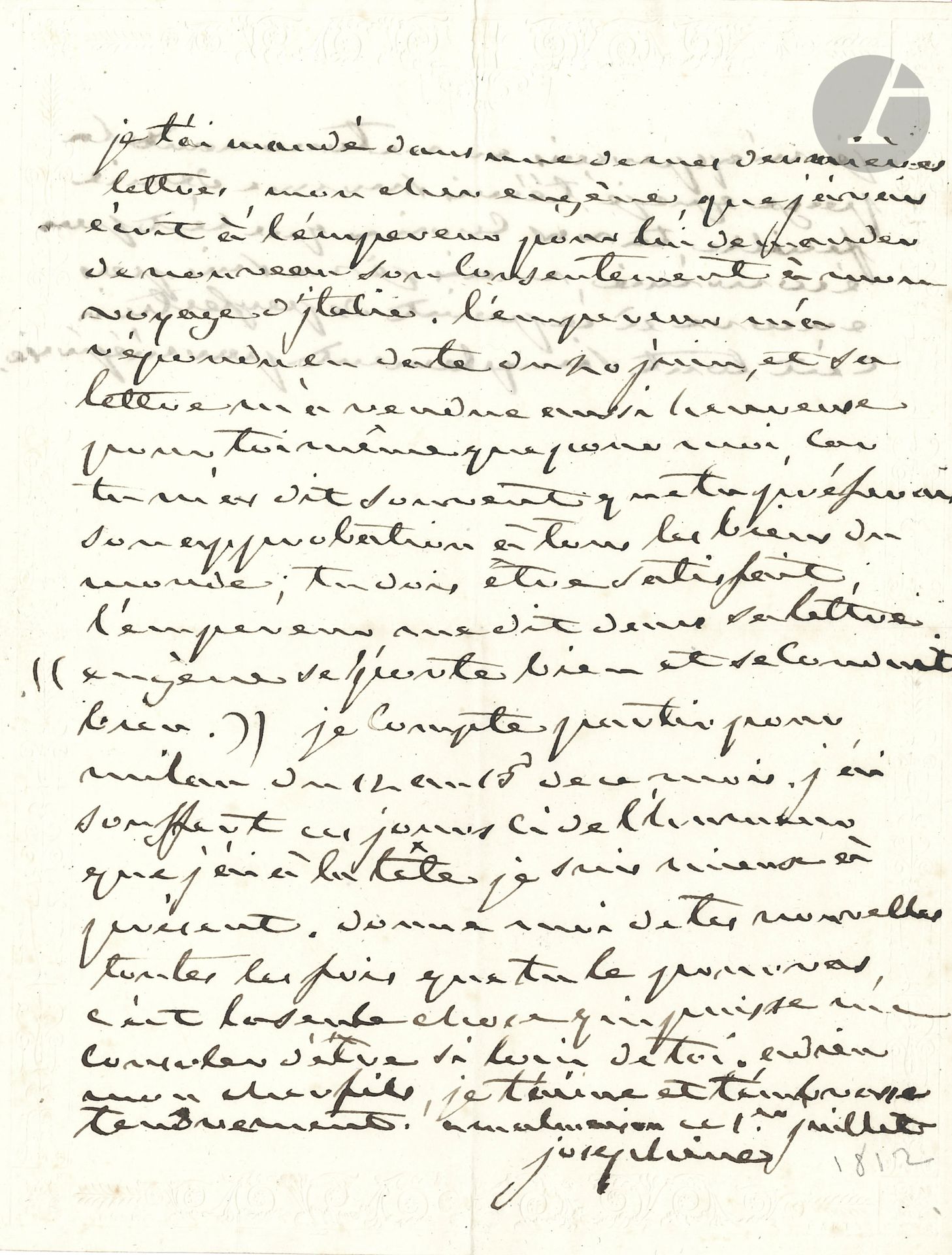 JOSÉPHINE (1761-1814) Impératrice des Français, première femme de Napoléon. L.A.S., Malmaison 1er juillet [1812], à son fils le Prince Eugène ; 1 page et quart in-4 sur papier à bordure gaufrée.

Tendre lettre à son fils.
Elle a écrit à l’Empereur « pour lui demander de nouveau son consentement à mon voyage d’Italie. L’empereur m’a répondu en date du 20 juin, et sa lettre m’a rendue aussi heureuse pour toi-même que pour moi, car tu m’as dit souvent que tu préferais son approbation à tous les biens du monde ; tu dois être satisfait ; l’empereur me dit dans sa lettre “Eugène se porte bien et se conduit bien” »... Elle compte partir pour Milan du 12 au 15 de ce mois. Elle a souffert de l’humeur qu’elle a à la tête. Elle termine tendrement : « Adieu mon cher fils, je t’aime et t’embrasse tendrement ». Elle l’assure, en post-scriptum, qu’il ne faut pas croire qu’elle a pris une demi-feuille de papier par économie : « je ne suis pas encore à ce point de perfection, c’est tout simplement par méprise ».