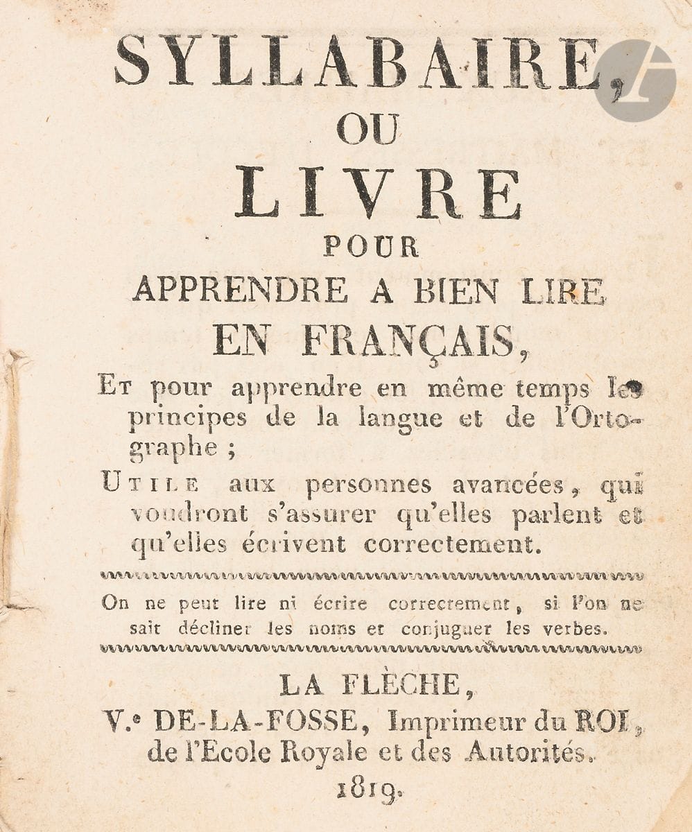 Syllabaire ou Livre pour apprendre à bien lire en français.
Et pour apprendre en même temps les principes de la langue et de l’orthographe ; Utile aux personnes avancées, qui voudront s’assurer qu’elles parlent et écrivent correctement. Ve De-La-Fosse, Imprimeur du Roi, de l’École Royale et des Autorités. La Flèche. 1819. In-16 (12 x 10 cm). 88 pp. : broché, couvertures de papier rose de l’époque.

Impression fléchoise par la Veuve de L. I. de La Fosse à La Flèche, imprimeur du Prytanée militaire.
Un avis aux maîtres et maîtresses d’école précède lettres, ponctuation, syllabes, prières et commandements, maximes, grammaire et conjugaison, accents, apostrophe, chiffres, tables de multiplication et calcul.
Aucun exemplaire référencé dans les bibliothèques.
Fragile brochure, en partie déreliée, couvertures détachées.