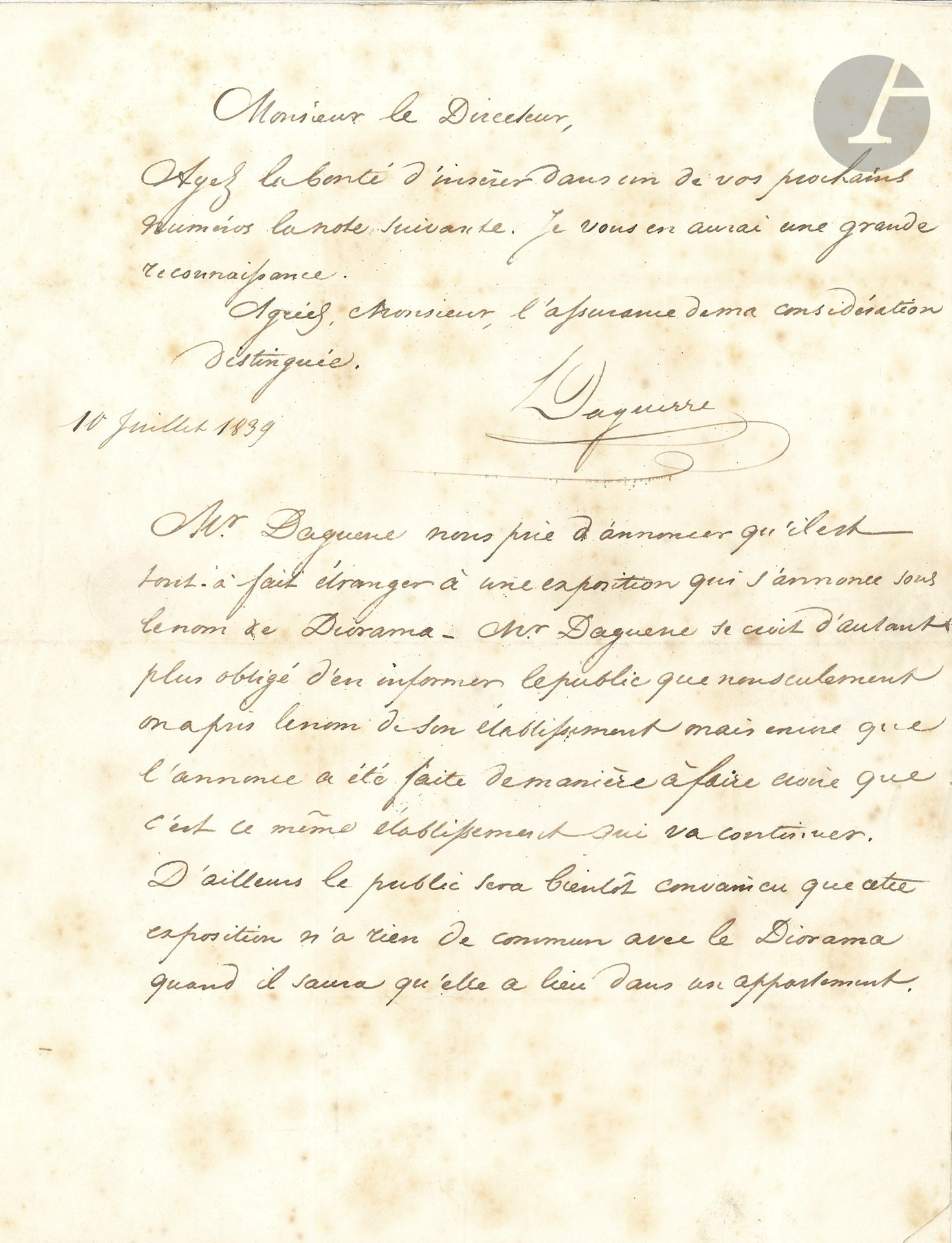 Louis-Jacques-Mandé DAGUERRE (1787-1851). L.S., Paris 10 juillet 1839, au directeur du journal Le Temps ; 1 page in-4, adresse (rousseurs).

Il demande d’insérer une note annonçant « qu’il est tout-à-fait étranger à une exposition présentée sous le nom de Diorama. Mr Daguerre se croit d’autant plus obligé d’en informer le public, que non seulement on a pris le nom de son établissement mais que l’annonce a été faite de manière à faire croire que c’est ce même établissement qui va continuer »…
