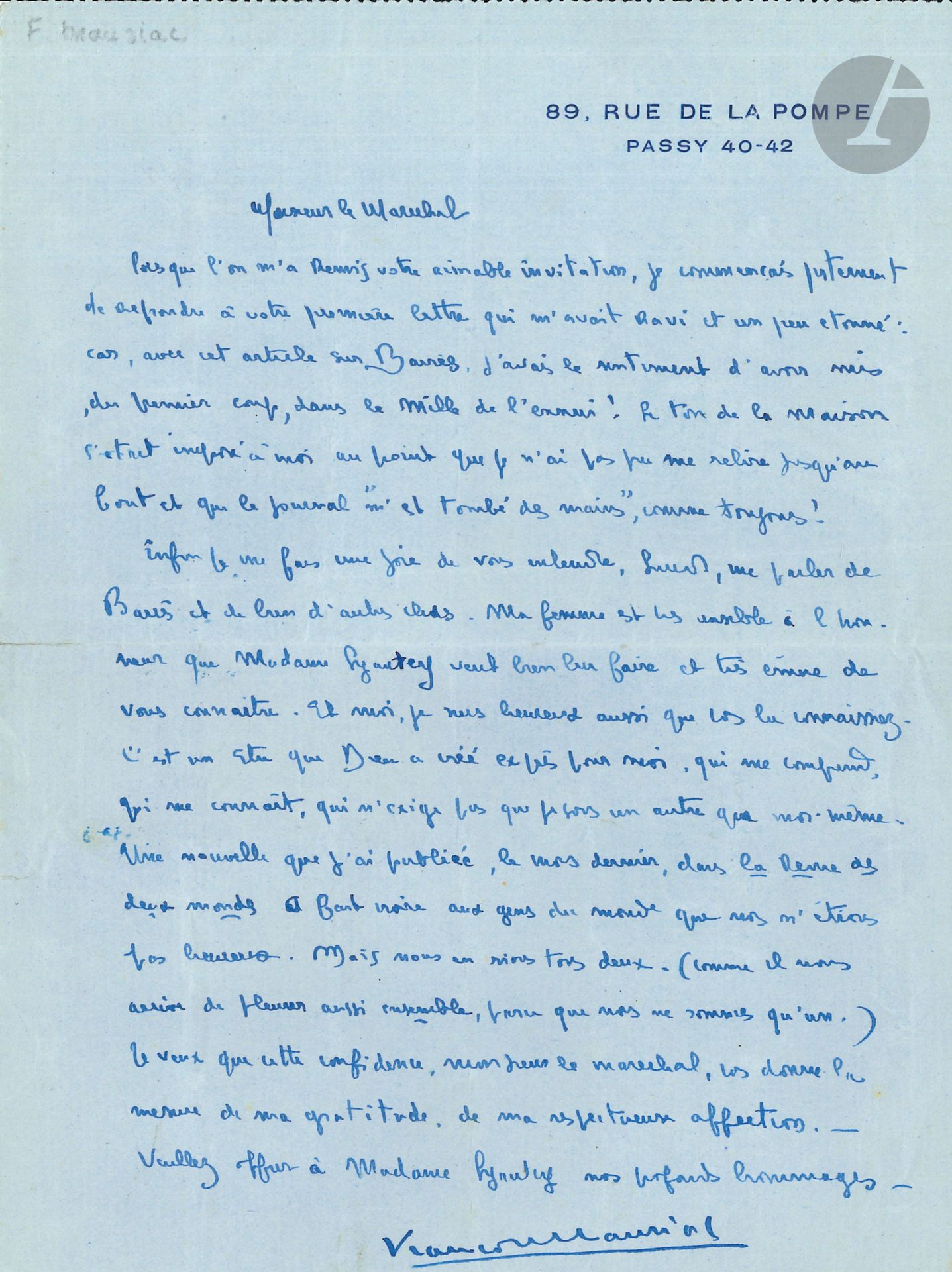 François MAURIAC. L.A.S., [Paris November 30, 1926], to Marshal LYAUTEY, 1 page in-8 at his address, address on back.

He is astonished by the Marshal's reaction to his article on BARRÈS: "I had the feeling that I had hit the bull's eye of boredom at the first attempt! The tone of the house had imposed itself on me to the point that I was unable to reread myself to the end and that the paper "fell out of my hands", as usual"... He was happy to accept his invitation and to hear him speak about Barrès; his wife accompanied him: "It is a being that God created expressly for me, who understands me, who knows me, who does not demand that I be someone other than myself. A story I published last month in the Revue des deux mondes made the people of the world believe that we were not happy. But we both laugh about it"...