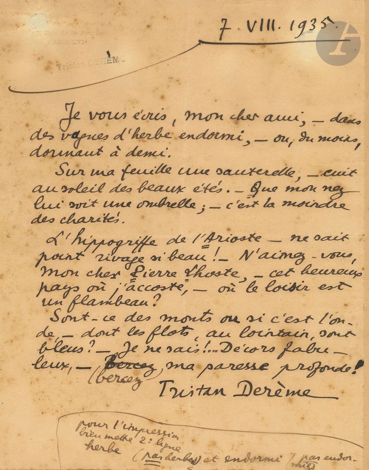 Tristan DERÈME (1889-1941). L.A.S., 7. VIII. 1935, à Pierre LHOSTE ; 1 page in-4 (sous verre, rousseurs).

Lettre-poème en 4 strophes, destinée à la publication. « Je vous écris, mon cher ami, – dans des vagues d’herbe endormi, – ou, du moins, dormant à demi »… Etc.