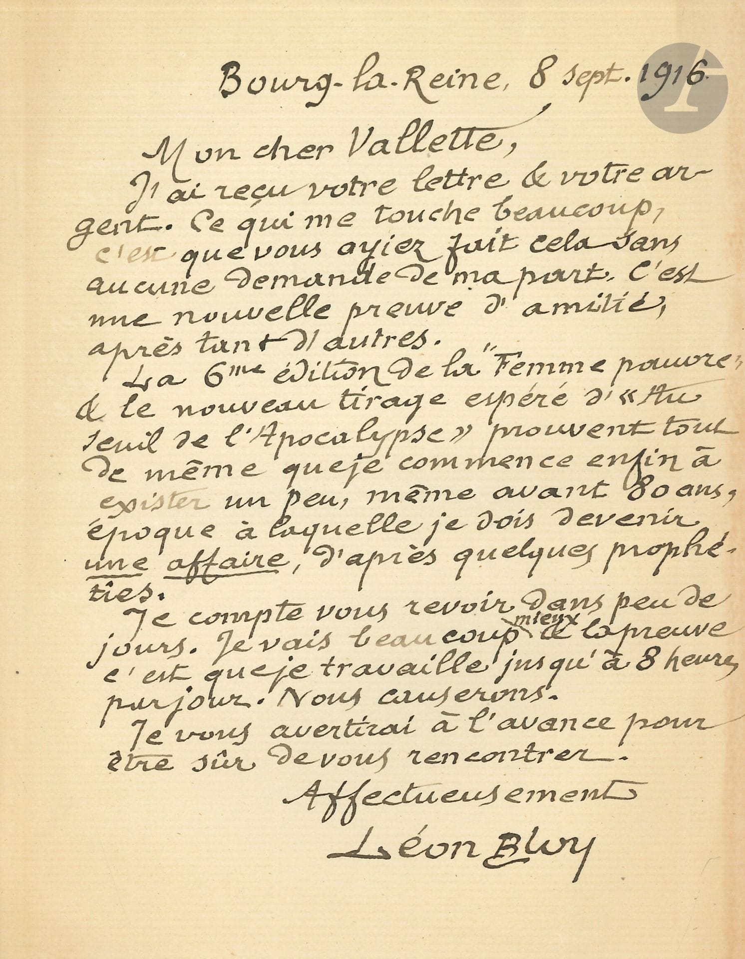 Léon BLOY (1846-1917). L.A.S., Bourg-la-Reine 8 septembre 1916, à Alfred VALLETTE ; 1 page in-8.

Il le remercie de l’envoi d’argent, « sans aucune demande de ma part. C’est une nouvelle preuve d’amitié, après tant d’autres. La 6me édition de la Femme pauvre & le nouveau tirage espéré d’Au seuil de l’Apocalypse prouvent tout de même que je commence à exister un peu, même avant 80 ans, époque à laquelle je dois devenir une affaire, d’après quelques prophéties »…

On joint 6 L.S. de Joseph BOLLERY, La Rochelle 1965-1966, à Pierre Lhoste, plus une carte de vœux a.s. (vue de maison de Bloy à Bourg-la-Reine), et la dactyl. d’une longue lettre de Bloy à l’abbé Tardif de Moidrey.