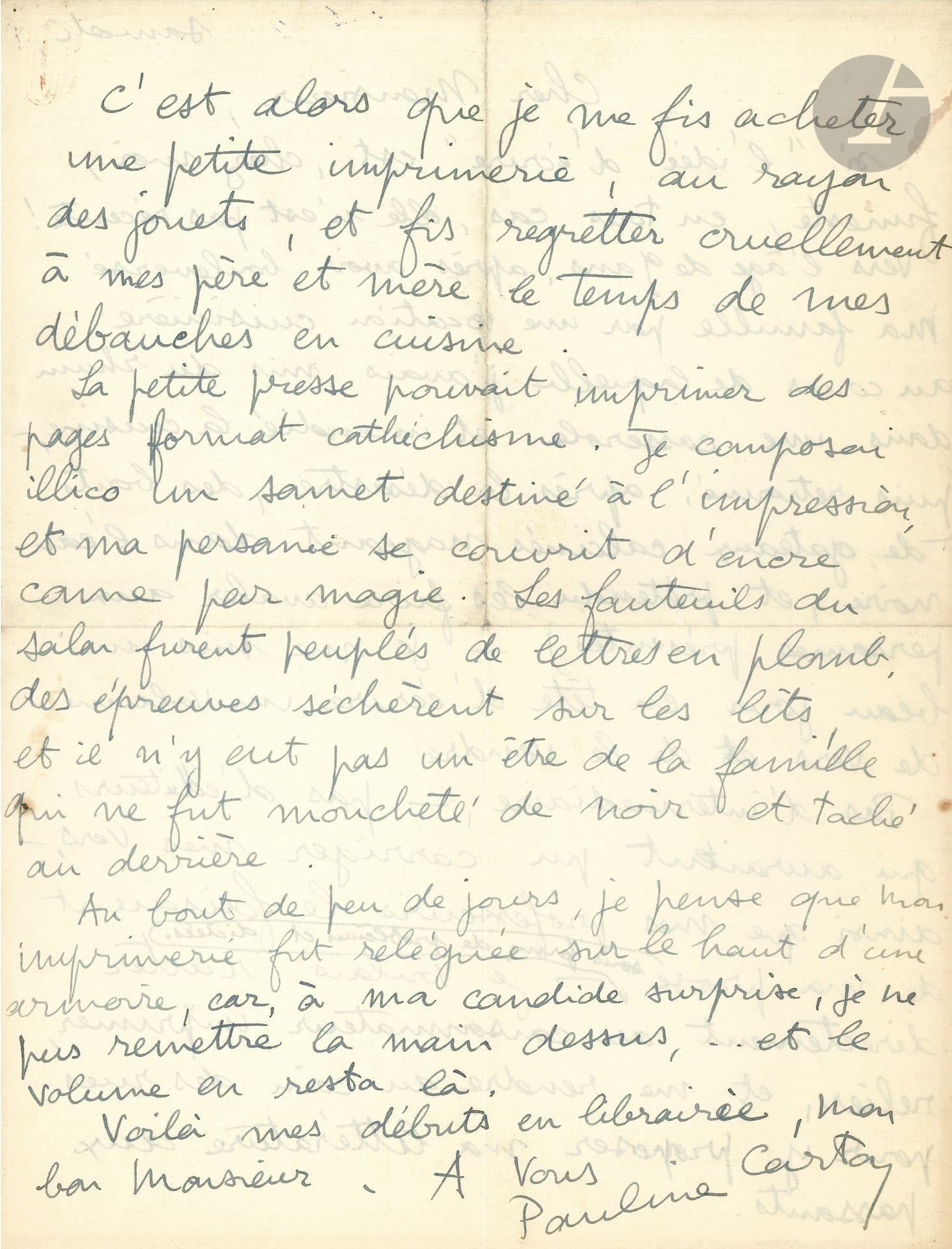 Pauline CARTON (1884-1974). L.A.S., Saturday, to Pierre LHOSTE; 2 pages in-4.

Amusing evocation of her childhood. She first had a "vocation as a cook during which I had put rum in a pan and set the kitchen on fire"; then she got it into her head "to write a volume of verses and to sell it" without intermediaries: "I had a small printing press bought in the toy department, and made my father and mother regret the time of my debaucheries in the kitchen. The little press could print catechism-sized pages. I immediately composed a sonnet to be printed, and my person was covered with ink as if by magic. The armchairs in the living room were filled with lead letters, proofs dried on the beds, and there was not a person in the family who was not speckled with black and stained on the backside. After a few days, I think my printing press was relegated to the top of a cupboard, for, to my candid surprise, I could not get my hands on it again... and the volume remained there"...