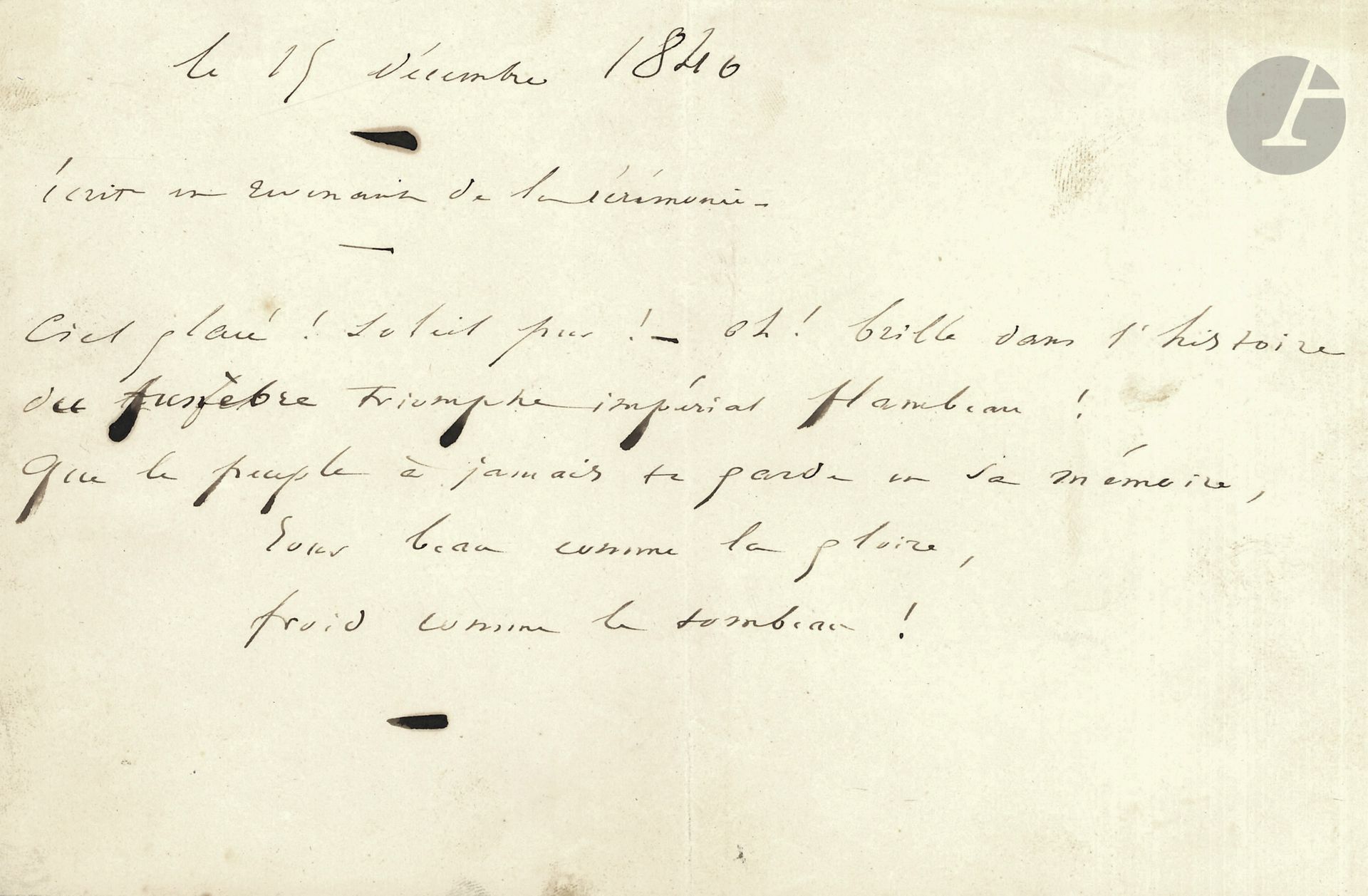 Victor HUGO (1802-1885). Autograph poem, December 15, 1840; 1 oblong page in-8.

Famous poem written on the evening of the return of Napoleon's ashes to the Invalides. "Written while returning from the ceremony" (5 verses).

                               "Frozen sky! Pure sun! - Oh! shines in the history

                                     of the funeral imperial triumph torch!

                                  May the people forever keep you in their memory,

                                                Beautiful day as the glory,

                                              Cold as the grave!