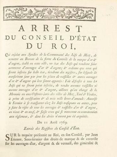 METZ - Arrest du Conseil d'Etat du Roi, qui enjoint aux Syndics de la Communauté des Juifs de Metz, de remettre au bureau de la ferme du contrôle de la marque d'or et d'argent, établi en cette ville, un état des Juifs qui voudront faire commerce d'ouvrages d'or et d'argent... Du 11 avril 1769. S.l., n.d. (in fine: Paris, Imprimerie Royale, 1769), 6 pp. en un vol. in-4, cart. mod., bandeau gravé sur bois en tête (il pourrait manquer un f. de titre au début ou un f. blanc à la fin). Le même arrêt leur demande aussi de tenir registre de leurs achats dans ces matières, instituant ainsi le futur «livre de police». Szajkowski, Franco-Judaica, 204