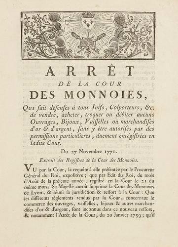 LYON - Arrêt de la cour des monnoies, qui fait défenses à tous Juifs, Colporteurs,&c. de vendre, acheter, troquer ou débiter aucuns ouvrages, Bijoux, vaisselles ou marchandises d'or & d'argent, sans y être autorisés par des permissions particulières, duement enregistrés en ladite Cour. Du 27 Novembre 1771. Lyon, Valfray, 1771, 4 pp. in-4 br., la dernière blanche. Apparemment inconnu de Szajkowski (Franco-Judaica)