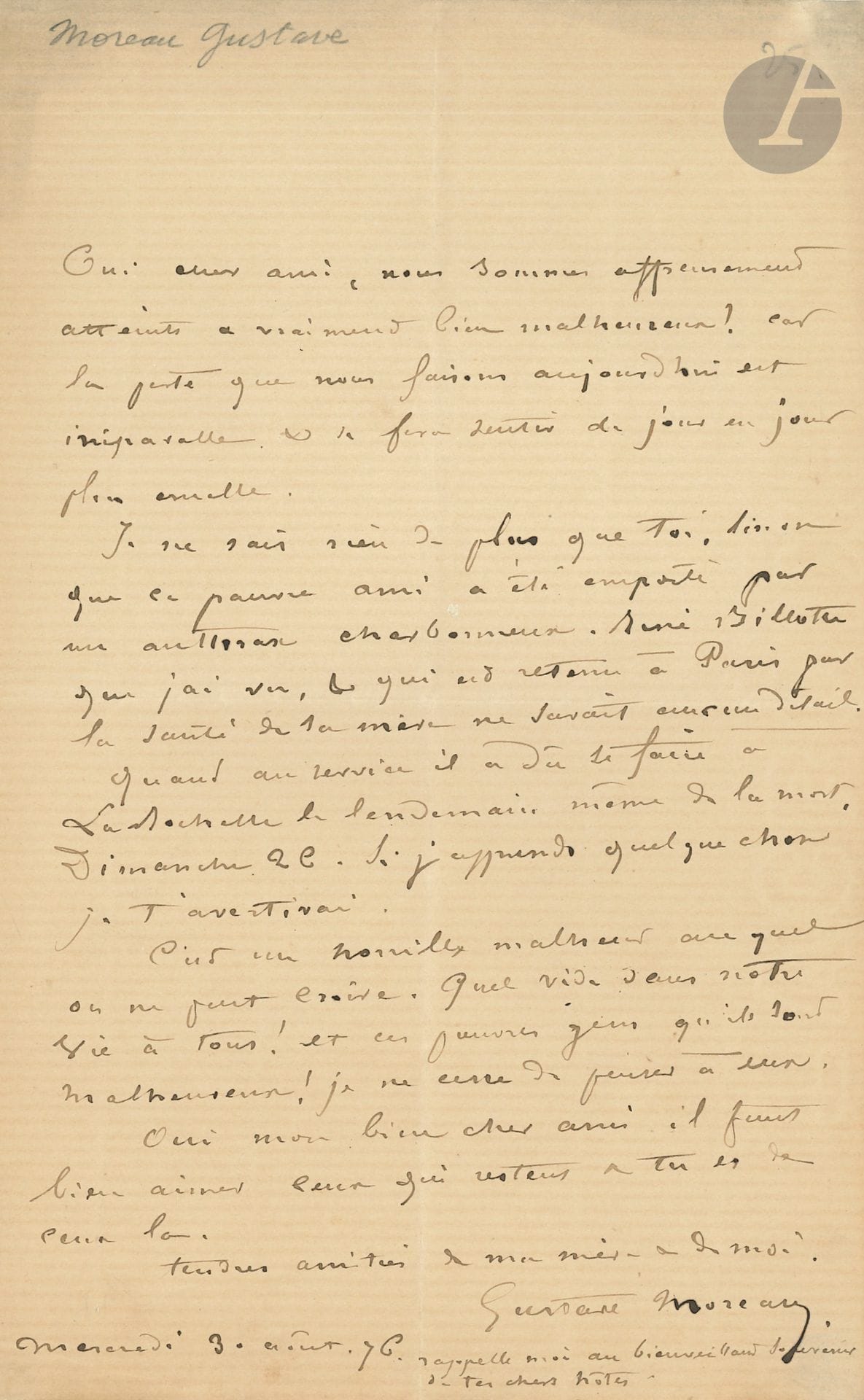 Gustave MOREAU (1826-1898). L.A.S., 3 août 1876, à un ami ; 1 page in-8.

Émouvante lettre sur la mort d’Eugène Fromentin. « Oui mon ami, nous sommes affreusement atteints et vraiment bien malheureux ! car la perte que nous faisons aujourd’hui est irréparable et se fera sentir de jour en jour plus cruelle. Je ne sais rien de plus que toi, sinon que ce pauvre ami a été emporté par un anthrax charbonneux. […] Quant au service il a dû se faire à La Rochelle le lendemain même de la mort.  […]. Si j’apprends quelque chose je t’avertirai. C’est un horrible malheur auquel on ne peut croire. Quel vide dans notre vie à tous ! […] Oui mon bien cher ami, il faut bien aimer ceux qui restent et tu es de ceux-là »…