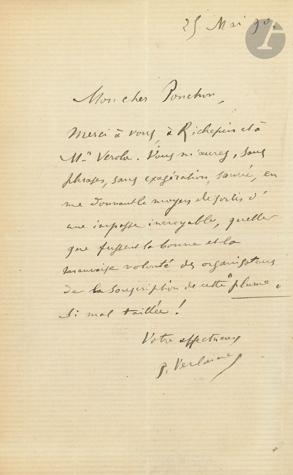 Paul VERLAINE (1844-1896). L.A.S., 25 mai 1890, à Raoul Ponchon ; 1 page in-8.

« Mon cher Ponchon, Merci à vous, à Richepin et à Mr Verola. Vous m’aurez, sans phrases, sans exagération, sauvé, en me donnant le moyen de sortir d’une impasse incroyable, quelles que fussent la bonne et la mauvaise volonté des organisateurs de la souscription de cette Plume si mal taillée ! »… [Léon Deschamps, directeur de la revue La Plume, avait ouvert une souscription en faveur de Verlaine.]