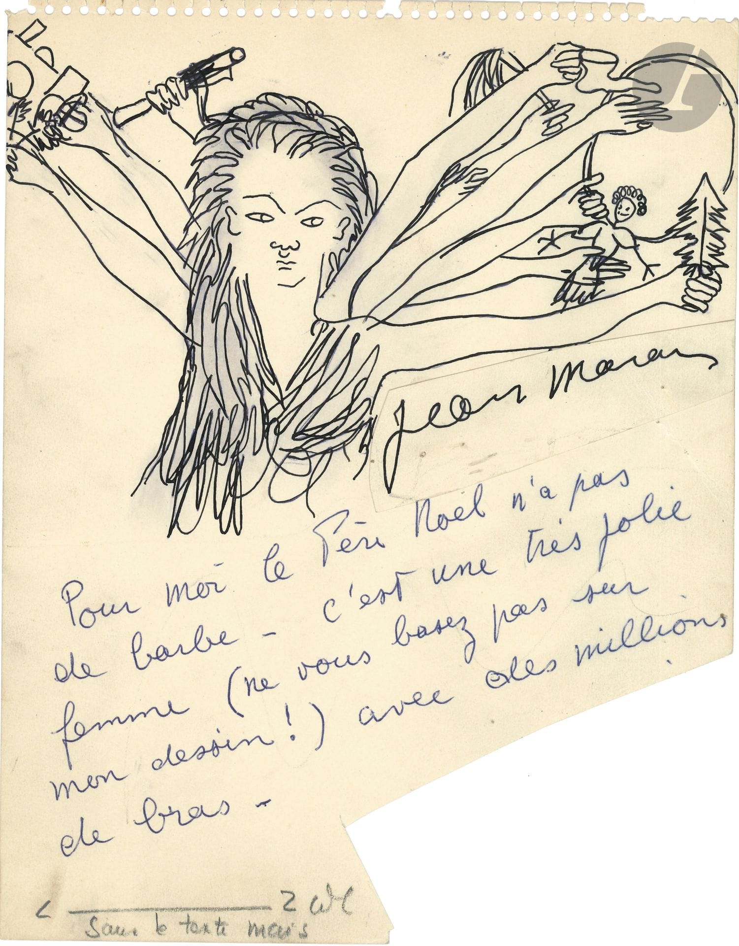 Jean MARAIS (1913-1998). P.A.S. avec dessin ; 26 x 21 cm.
On joint 7 autres réponses à l’enquête

Réponse illustrée à une enquête sur le Père Noël, pour le journal France-Hebdo, qui avait interrogé diverses personnalités sur leur vision du Père Noël.
Jean Marais répond, sous un dessin : « Pour moi le Père Noël n’a pas de barbe. C’est une très jolie femme (ne vous basez pas sur mon dessin !) avec des millions de bras ». Le dessin à l’encre représente cette femme dotée de quantité de bras tenant des cadeaux. La signature sous le texte a été découpée et collée sous le dessin pour le clichage.
On joint 7 autres réponses à l’enquête : André Bervil (avec dessin), Jean Boullet (dessin), Maurice Druon, Fernand Gravey (dessin), Jean de Létraz, Ferdinand Lop, José Noguéro. Plus un dessin sur une nappe de restaurant par Howard Evens (1984).