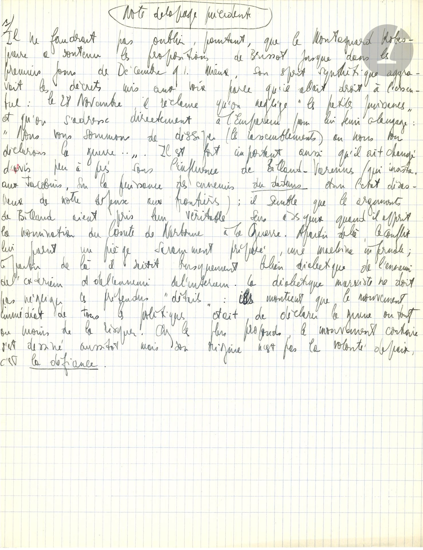 Jean-Paul SARTRE (1905-1980). Manuscrit autographe ; ¾ page in-4 sur papier quadrillé.

« Note de la page précédente » sur la Révolution. « Il ne faudrait pas oublier, pourtant, que le Montagnard Robespierre a soutenu les propositions de Brissot jusque dans les premiers jours de Décembre 91. Mieux, son esprit synthétique aggravait les décrets mis aux voix parce qu’il allait droit à l’essentiel : le 28 Novembre, il réclame qu’on néglige “les petites puissances” et qu’on s’adresse directement à l’Empereur […] Il est fort important aussi qu’il ait changé d’avis peu après sous l’influence de Billaud-Varenne (qui insiste, aux Jacobins, sur la puissance des ennemis du dedans dans l’état désastreux de notre défense aux frontières) […] Chez les plus profonds, le mouvement contraire s’est dessiné aussitôt mais son origine n’est pas la volonté de paix, c’est la défiance. »