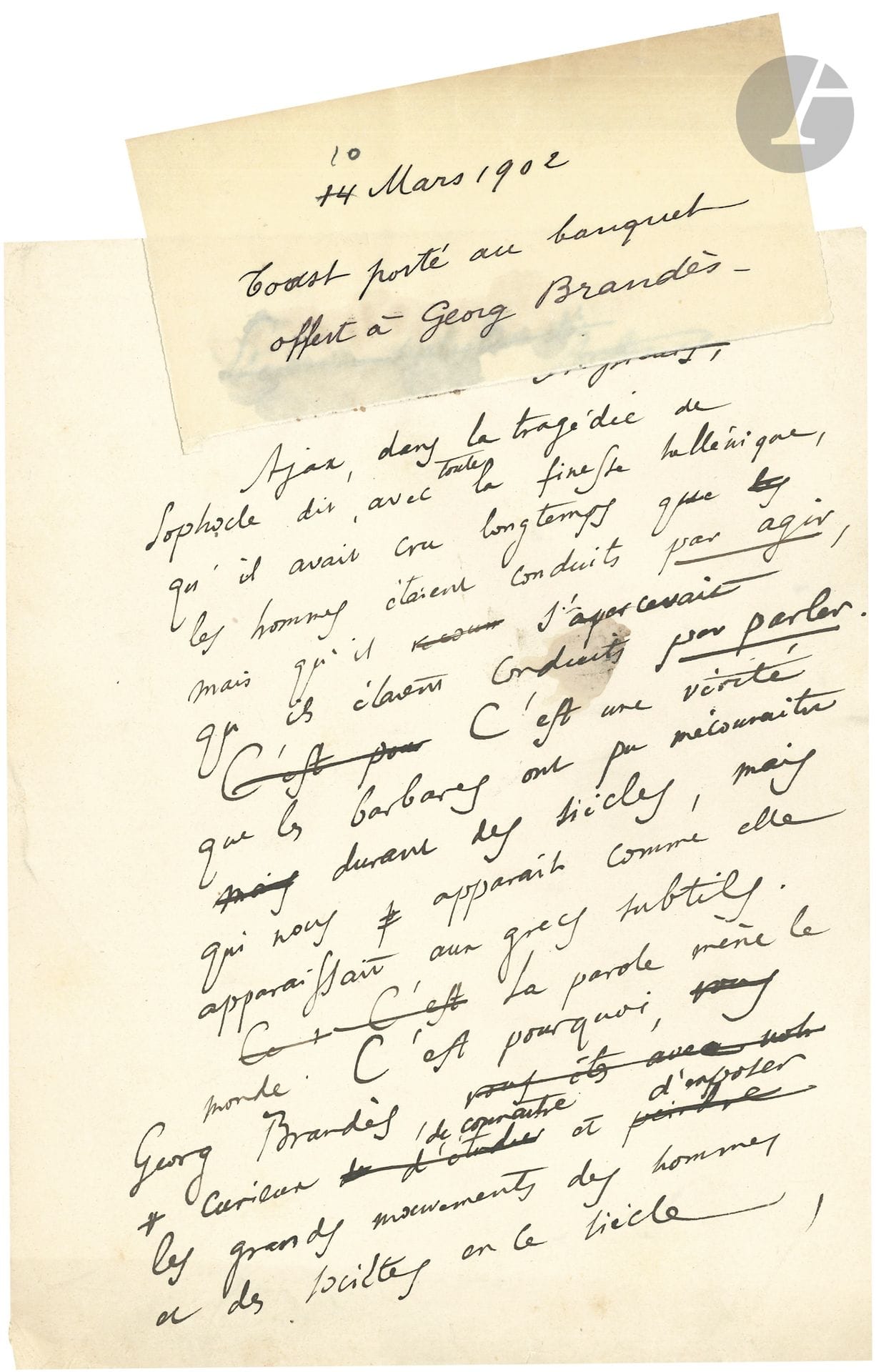 Anatole FRANCE (1844-1924). Autograph manuscript, Toast given at the banquet for Georg Brandès, March 10, 1902; 3 small leaves in-4.

Draft, with erasures and corrections, of a fine tribute to Danish critic Georg Brandès (1842-1927).
 "Ajax, in Sophocles' tragedy, says, with all Hellenic finesse, that he had long believed that men were driven by action, but that he realized they were driven by speech. [...] Speech leads the world. This is why, Georg Brandès, curious to know and expose the great movements of men and societies in this century, you have studied the works of writers in preference to the lives of men of action, knowing that thoughts explain acts, which have no meaning in themselves"... He praises his critical, historical and philosophical work, and especially honors the character of Brandès, equal to his talent: "I drink to George Brandès who, living in an age of democracy, has never flattered the people".