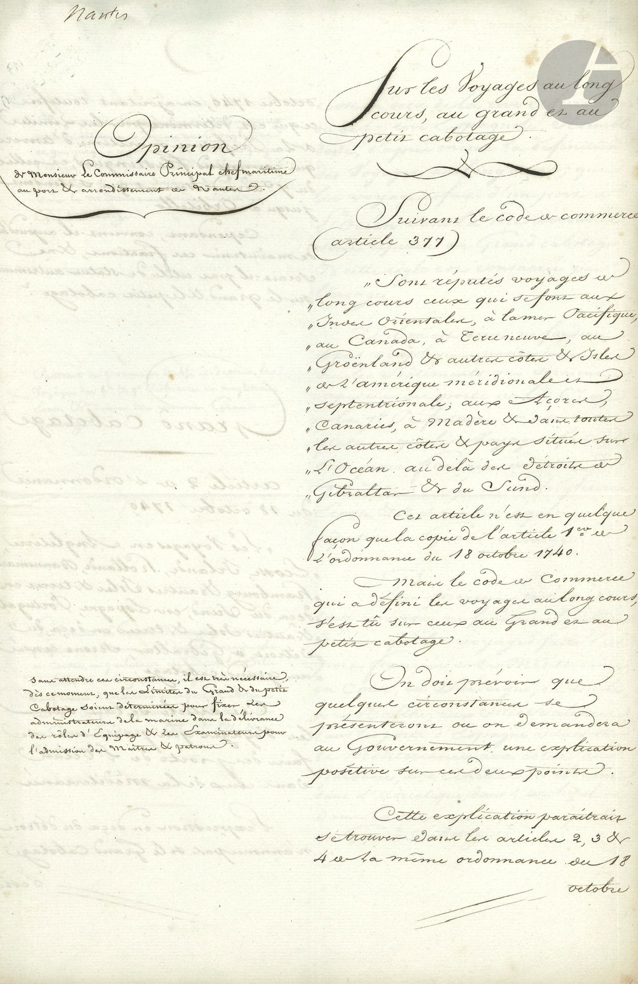 MARINE. Manuscrit, Sur les voyages au long cours, au grand et au petit cabotage, [Nantes] 13 février 1809 ; cahier petit in-fol. de 10 pages, sur colonne avec annotations marginales. 
On joint un autre manuscrit de la même étude (sans les commentaires, 10 p. in-fol. en cahier lié d’un ruban bleu) ; et 3 documents sur le même sujet (le 1er manuscrit, les deux autres autographiés)

Étude sur le grand et le petit cabotage. En principe, le grand cabotage s’appliquait aux côtes européennes et le petit cabotage aux côtes françaises, les expéditions au long cours se rapportant uniquement aux voyages transatlantiques ou transocéaniques. Mais lorsque l’Empire français parvint à son apogée (il comprendra 130 départements en 1811), ces notions devaient être redéfinies. Le présent manuscrit comprend deux parties : la colonne de droite contient l’analyse des textes législatifs alors en vigueur (ordonnance du 18 octobre 1740, article 377 du Code de commerce), suivie de propositions relatives au grand et au petit cabotage. La colonne de gauche contient les observations du commissaire principal Giraud, chef maritime au port et arrondissement de Nantes.
« Sont réputés voyages au long cours ceux qui se font aux Indes Orientales, à la mer Pacifique, au Canada, à Terre-Neuve, au Groenland et aux autres côtes & isles de l’Amérique méridionale et septentrionale, aux Açores, Canaries, à Madère & dans toutes les autres côtes & pays situés sur l’Océan au-delà des détroits de Gibraltar & du Sund. […] Il est très nécessaire, dès ce moment, que les limites du grand & du petit cabotage soient déterminées pour fixer les administrateurs de la marine dans la délivrance des rôles d’équipage & les examinateurs pour l’admission des maîtres & patrons »… Etc.
On joint un autre manuscrit de la même étude (sans les commentaires, 10 p. in-fol. en cahier lié d’un ruban bleu) ; et 3 documents sur le même sujet (le 1er manuscrit, les deux autres autographiés) : Extrait du Recueil general des lois et des arrets de la Cour de Cassation (1826, 2 p.), concernant un voyage de Rouen à Saint-Pétersbourg, qui n’est pas considéré comme étant au long cours ; circulaire sur les voyages d’Océan en Baltique ou en Méditerranée, 25 octobre 1827 (3 p.) ; Ordonnance du Roi sur le cabotage, 25 novembre 1827 (2 p. in-fol.).