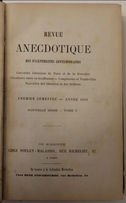 REVUE ANECDOTIQUE DES LETTRES ET DES ARTS
Paraissant le 5 et le 20 de chaque mois
1er avril 1855-novembre 1862. Variantes historiques du titre : Revue anecdotique des excentricités contemporaines, juillet 1856-1861 ; Revue anecdotique, 1862. Paris, Fondateur : Lorédan Larchey, Directeurs : Lorédan Larchey puis Auguste Poulet-Malassis qui, obligé de se réfugier en Belgique, céda la direction à René Pincebourde. Collection complète. 12 vol. in-12 reliés + 2 vol. in-12 brochés. Le 1er volume comporte cet envoi autographe signé : " À Monsieur Arsène Houssaye, Hommage de la Revue Anecdotique, Lorédan Larchey. "  Joint : - 1 ex. broché du n° 10 (mai 1860). Devient La Petite revue en 1863 :
LA PETITE REVUE 14 novembre 1863-10 septembre 1867. Paris, Librairie Richelieu, René Pincebourde, Éditeur, Rédacteur en chef : Lorédan Larchey. Collection complète. 13 vol. in-8 reliés. Joint : - La Petite revue anecdotique, 10 février 1868-15 août 1870. Paris, Propriétaire-Rédacteur : A. de la Fizelière. 14 livraisons en 1 vol. in-8 relié (dos abîmé). 
La Revue anecdotique et La Petite revue contiennent des documents biographiques de toute nature, nouvelles des librairies et des théâtres, bons mots, satires, épigrammes, excentricités littéraires de Paris et de la province, bouffonneries de l'annonce, prospectus rares et singuliers.