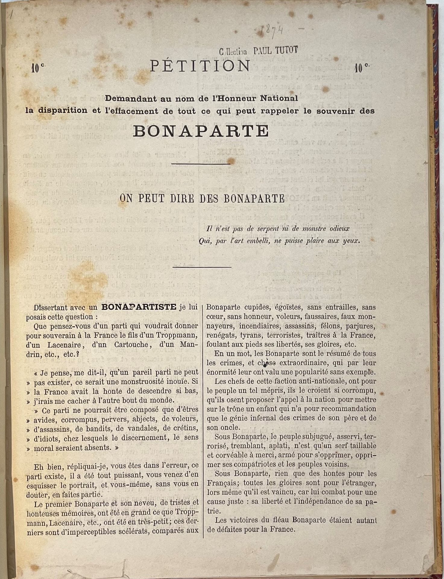 LES CRIMES DE BONAPARTE
suivi d'un Abrégé de l'histoire de France et de Napoléon aux enfers par D. Renauld, Économiste
Recueil de 16 livraisons. Paris, Librairie artistique, 1874. 1 vol. in-4 relié. La page de titre et la Préface sont reliées en fin de volume.
Recueil de tous les pamphlets et pétitions publiés par D. Renauld (pseud. de Louis-Camille-Auguste Desloges), les plus durs qui aient été dirigés contre le régime napoléonien : " Pétition demandant au nom de l'Honneur National la disparition et l'effacement de tout ce qui rappelle le souvenir des Bonaparte ", " Ce que la France doit de hontes aux Bonaparte ", " Bonaparte aux enfers ", etc.