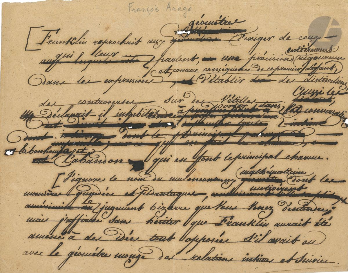 François ARAGO (1786-1853). Manuscrit autographe ; 1 page oblong in-4, nombreuses ratures et corrections.


 Sur Benjamin FRANKLIN. " Franklin reprochait aux géomètres d'exiger de ceux qui leur parlent, une précision entièrement rigoureuse dans les expressions et, comme conséquence de ce premier défaut, d'établir des distinctions, des controverses sur des vétilles. Aussi les déclarait-il inhabiles à porter dans les conversations la bonhomie et l'abandon qui en font le principal charme. [...] Franklin aurait été amené à des idées tout opposées s'il avait eu avec le géomètre Monge des relations intimes et suivies "...
 On joint une L.S. comme Secrétaire perpétuel de l'Académie des Sciences, 9 juillet 1832